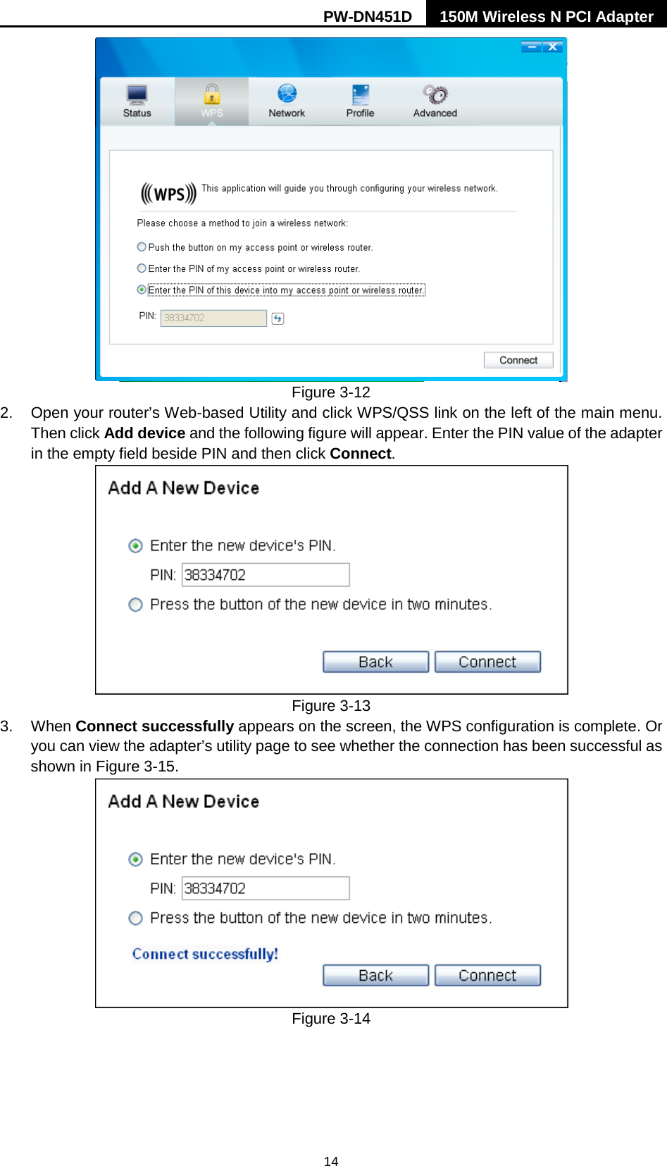 PW-DN451D 150M Wireless N PCI Adapter  14  Figure 3-12 2. Open your router&rsquo;s Web-based Utility and click WPS/QSS link on the left of the main menu. Then click Add device and the following figure will appear. Enter the PIN value of the adapter in the empty field beside PIN and then click Connect.  Figure 3-13 3. When Connect successfully appears on the screen, the WPS configuration is complete. Or you can view the adapter&rsquo;s utility page to see whether the connection has been successful as shown in Figure 3-15.    Figure 3-14 