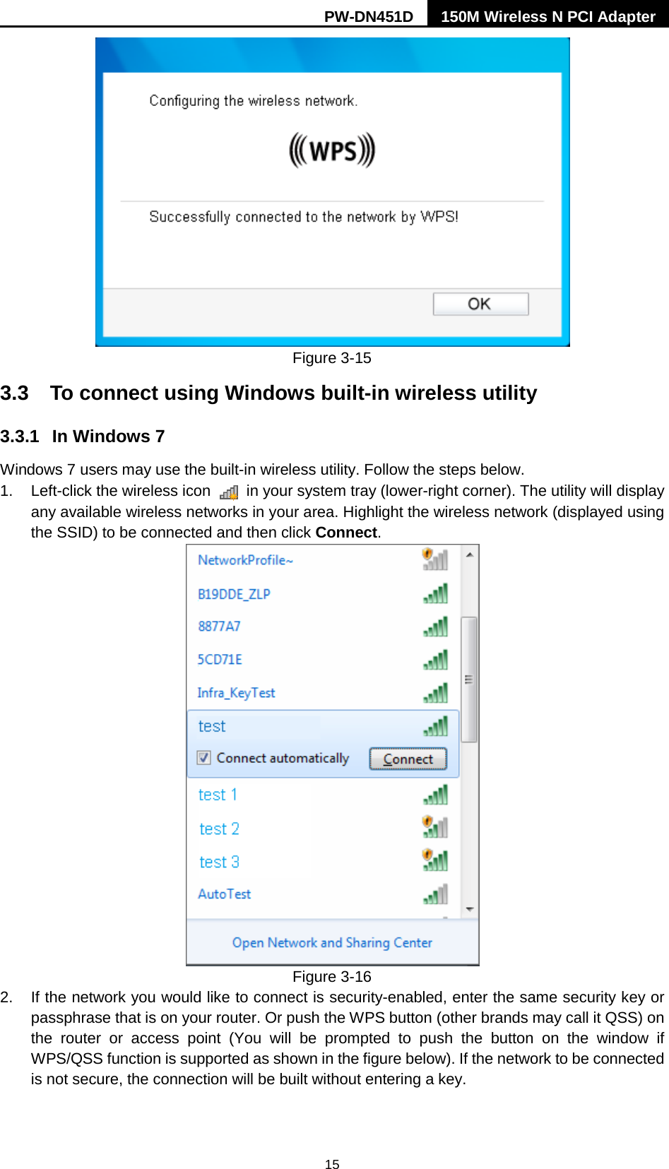 PW-DN451D 150M Wireless N PCI Adapter  15  Figure 3-15 3.3 To connect using Windows built-in wireless utility 3.3.1 In Windows 7 Windows 7 users may use the built-in wireless utility. Follow the steps below. 1. Left-click the wireless icon   in your system tray (lower-right corner). The utility will display any available wireless networks in your area. Highlight the wireless network (displayed using the SSID) to be connected and then click Connect.    Figure 3-16 2. If the network you would like to connect is security-enabled, enter the same security key or passphrase that is on your router. Or push the WPS button (other brands may call it QSS) on the router or access point (You will be prompted to push the button on the window if WPS/QSS function is supported as shown in the figure below). If the network to be connected is not secure, the connection will be built without entering a key.   