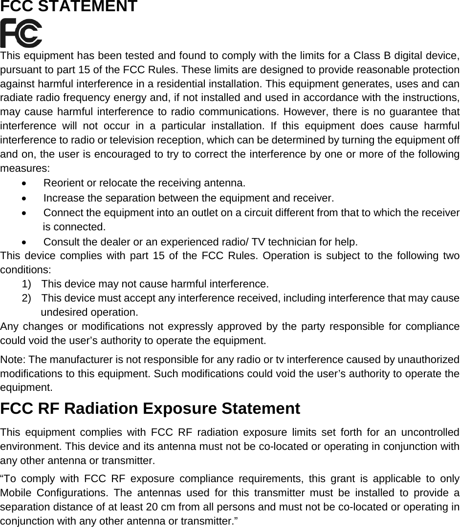   FCC STATEMENT  This equipment has been tested and found to comply with the limits for a Class B digital device, pursuant to part 15 of the FCC Rules. These limits are designed to provide reasonable protection against harmful interference in a residential installation. This equipment generates, uses and can radiate radio frequency energy and, if not installed and used in accordance with the instructions, may cause harmful interference to radio communications. However, there is no guarantee that interference will not occur in a particular installation. If this equipment does cause harmful interference to radio or television reception, which can be determined by turning the equipment off and on, the user is encouraged to try to correct the interference by one or more of the following measures: &bull; Reorient or relocate the receiving antenna. &bull; Increase the separation between the equipment and receiver. &bull; Connect the equipment into an outlet on a circuit different from that to which the receiver is connected.   &bull; Consult the dealer or an experienced radio/ TV technician for help. This device complies with part 15 of the FCC Rules. Operation is subject to the following two conditions: 1) This device may not cause harmful interference. 2) This device must accept any interference received, including interference that may cause undesired operation. Any changes or modifications not expressly approved by the party responsible for compliance could void the user&rsquo;s authority to operate the equipment. Note: The manufacturer is not responsible for any radio or tv interference caused by unauthorized modifications to this equipment. Such modifications could void the user&rsquo;s authority to operate the equipment. FCC RF Radiation Exposure Statement This equipment complies with FCC RF radiation exposure limits set forth for an uncontrolled environment. This device and its antenna must not be co-located or operating in conjunction with any other antenna or transmitter. &ldquo;To comply with FCC RF exposure compliance requirements, this grant is applicable to only Mobile Configurations. The antennas used for this transmitter must be installed to provide a separation distance of at least 20 cm from all persons and must not be co-located or operating in conjunction with any other antenna or transmitter.&rdquo; 
