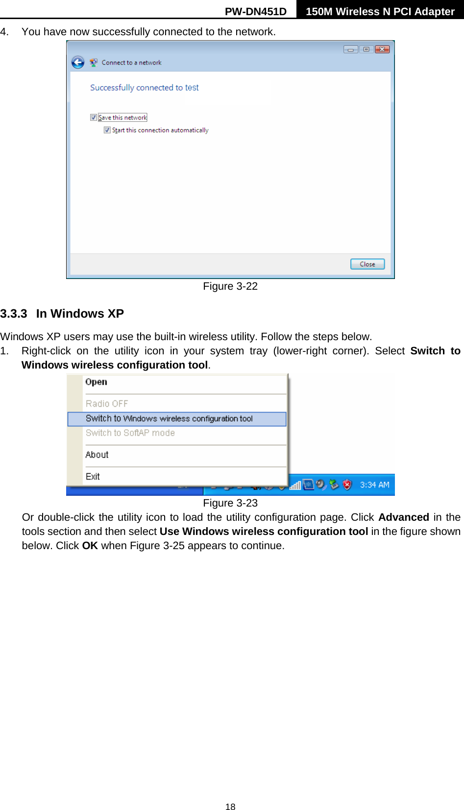 PW-DN451D 150M Wireless N PCI Adapter  18 4. You have now successfully connected to the network.    Figure 3-22 3.3.3 In Windows XP Windows XP users may use the built-in wireless utility. Follow the steps below. 1. Right-click on the utility icon in your system tray (lower-right corner).  Select  Switch to Windows wireless configuration tool.    Figure 3-23 Or double-click the utility icon to load the utility configuration page. Click Advanced in the tools section and then select Use Windows wireless configuration tool in the figure shown below. Click OK when Figure 3-25 appears to continue. 