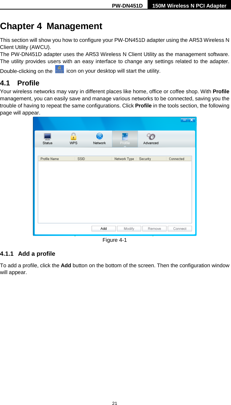 PW-DN451D 150M Wireless N PCI Adapter  21 Chapter 4 Management This section will show you how to configure your PW-DN451D adapter using the AR53 Wireless N Client Utility (AWCU). The PW-DN451D adapter uses the AR53 Wireless N Client Utility as the management software. The utility provides users with an easy interface to change any settings related to the adapter. Double-clicking on the   icon on your desktop will start the utility. 4.1 Profile Your wireless networks may vary in different places like home, office or coffee shop. With Profile management, you can easily save and manage various networks to be connected, saving you the trouble of having to repeat the same configurations. Click Profile in the tools section, the following page will appear.    Figure 4-1 4.1.1 Add a profile To add a profile, click the Add button on the bottom of the screen. Then the configuration window will appear.   