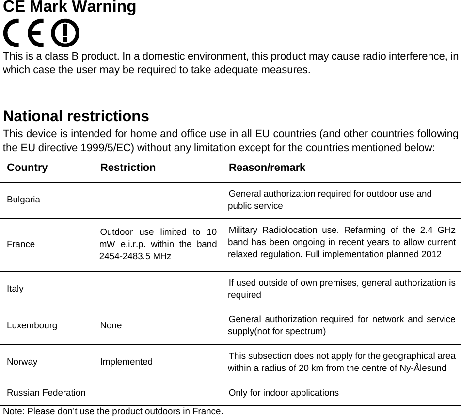   CE Mark Warning  This is a class B product. In a domestic environment, this product may cause radio interference, in which case the user may be required to take adequate measures.    National restrictions This device is intended for home and office use in all EU countries (and other countries following the EU directive 1999/5/EC) without any limitation except for the countries mentioned below: Country Restriction Reason/remark Bulgaria  General authorization required for outdoor use and public service France Outdoor use limited to 10 mW e.i.r.p. within the band 2454-2483.5 MHz Military Radiolocation use. Refarming of the 2.4 GHz band has been ongoing in recent years to allow current relaxed regulation. Full implementation planned 2012 Italy  If used outside of own premises, general authorization is required Luxembourg None General authorization required for network and service supply(not for spectrum) Norway Implemented This subsection does not apply for the geographical area within a radius of 20 km from the centre of Ny-&Aring;lesund Russian Federation    Only for indoor applications Note: Please don&rsquo;t use the product outdoors in France. 