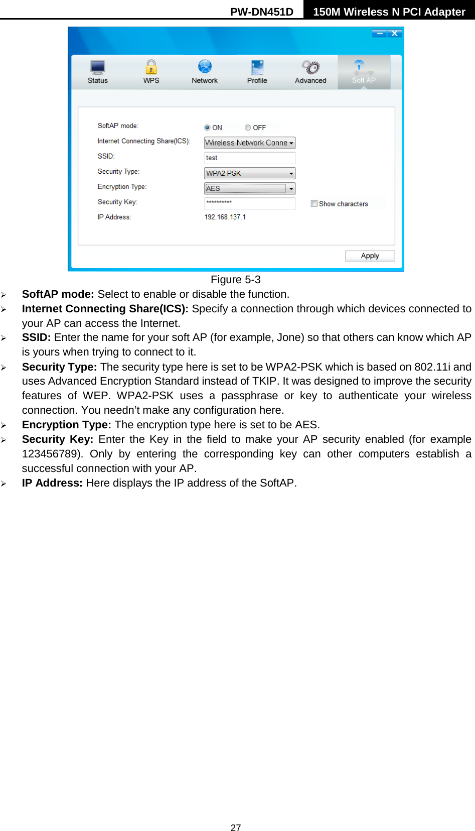 PW-DN451D 150M Wireless N PCI Adapter  27  Figure 5-3    SoftAP mode: Select to enable or disable the function.  Internet Connecting Share(ICS): Specify a connection through which devices connected to your AP can access the Internet.   SSID: Enter the name for your soft AP (for example, Jone) so that others can know which AP is yours when trying to connect to it.  Security Type: The security type here is set to be WPA2-PSK which is based on 802.11i and uses Advanced Encryption Standard instead of TKIP. It was designed to improve the security features of WEP.  WPA2-PSK uses a passphrase or key to authenticate your wireless connection. You needn&rsquo;t make any configuration here.    Encryption Type: The encryption type here is set to be AES.    Security Key: Enter the Key in the field to make your AP security enabled (for example 123456789).  Only by entering the corresponding key can other computers establish a successful connection with your AP.  IP Address: Here displays the IP address of the SoftAP.   