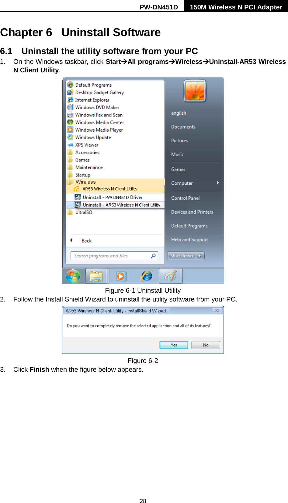 PW-DN451D 150M Wireless N PCI Adapter  28 Chapter 6 Uninstall Software 6.1 Uninstall the utility software from your PC   1.  On the Windows taskbar, click StartAll programsWirelessUninstall-AR53 Wireless N Client Utility.  Figure 6-1 Uninstall Utility 2. Follow the Install Shield Wizard to uninstall the utility software from your PC.  Figure 6-2   3. Click Finish when the figure below appears. 