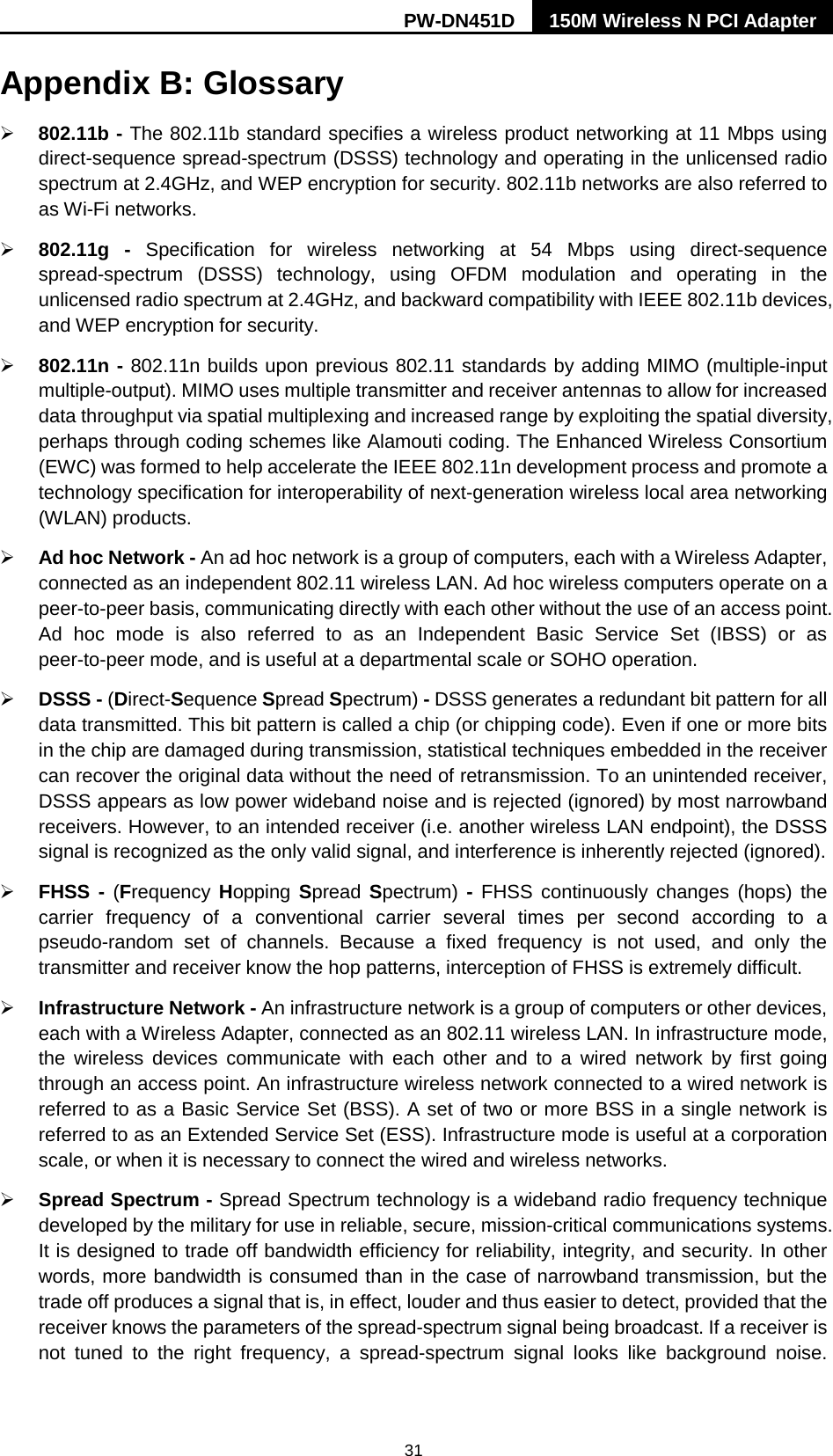 PW-DN451D 150M Wireless N PCI Adapter  31 Appendix B: Glossary  802.11b - The 802.11b standard specifies a wireless product networking at 11 Mbps using direct-sequence spread-spectrum (DSSS) technology and operating in the unlicensed radio spectrum at 2.4GHz, and WEP encryption for security. 802.11b networks are also referred to as Wi-Fi networks.  802.11g -  Specification for wireless networking at 54 Mbps using direct-sequence spread-spectrum (DSSS) technology, using OFDM modulation and operating in the unlicensed radio spectrum at 2.4GHz, and backward compatibility with IEEE 802.11b devices, and WEP encryption for security.  802.11n - 802.11n builds upon previous 802.11 standards by adding MIMO (multiple-input multiple-output). MIMO uses multiple transmitter and receiver antennas to allow for increased data throughput via spatial multiplexing and increased range by exploiting the spatial diversity, perhaps through coding schemes like Alamouti coding. The Enhanced Wireless Consortium (EWC) was formed to help accelerate the IEEE 802.11n development process and promote a technology specification for interoperability of next-generation wireless local area networking (WLAN) products.  Ad hoc Network - An ad hoc network is a group of computers, each with a Wireless Adapter, connected as an independent 802.11 wireless LAN. Ad hoc wireless computers operate on a peer-to-peer basis, communicating directly with each other without the use of an access point. Ad hoc mode is also referred to as an Independent Basic Service Set (IBSS) or as peer-to-peer mode, and is useful at a departmental scale or SOHO operation.    DSSS - (Direct-Sequence Spread Spectrum) - DSSS generates a redundant bit pattern for all data transmitted. This bit pattern is called a chip (or chipping code). Even if one or more bits in the chip are damaged during transmission, statistical techniques embedded in the receiver can recover the original data without the need of retransmission. To an unintended receiver, DSSS appears as low power wideband noise and is rejected (ignored) by most narrowband receivers. However, to an intended receiver (i.e. another wireless LAN endpoint), the DSSS signal is recognized as the only valid signal, and interference is inherently rejected (ignored).  FHSS - (Frequency Hopping  Spread Spectrum)  - FHSS continuously changes (hops) the carrier frequency of a conventional carrier several times per second according to a pseudo-random set of channels. Because a fixed frequency is not used, and only the transmitter and receiver know the hop patterns, interception of FHSS is extremely difficult.  Infrastructure Network - An infrastructure network is a group of computers or other devices, each with a Wireless Adapter, connected as an 802.11 wireless LAN. In infrastructure mode, the wireless devices communicate with each other and to a wired network by first going through an access point. An infrastructure wireless network connected to a wired network is referred to as a Basic Service Set (BSS). A set of two or more BSS in a single network is referred to as an Extended Service Set (ESS). Infrastructure mode is useful at a corporation scale, or when it is necessary to connect the wired and wireless networks.    Spread Spectrum - Spread Spectrum technology is a wideband radio frequency technique developed by the military for use in reliable, secure, mission-critical communications systems. It is designed to trade off bandwidth efficiency for reliability, integrity, and security. In other words, more bandwidth is consumed than in the case of narrowband transmission, but the trade off produces a signal that is, in effect, louder and thus easier to detect, provided that the receiver knows the parameters of the spread-spectrum signal being broadcast. If a receiver is not tuned to the right frequency, a spread-spectrum signal looks like background noise. 
