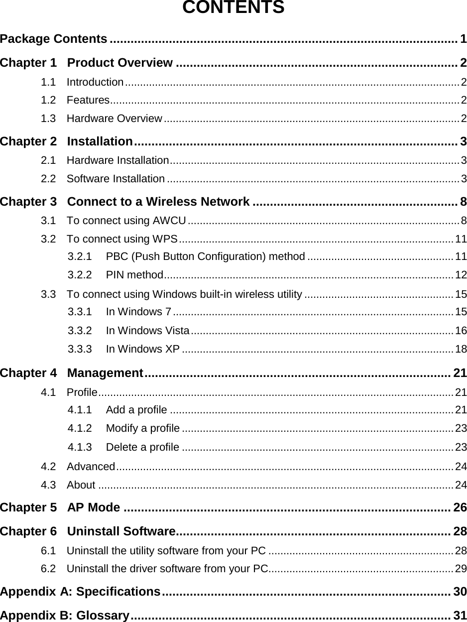   CONTENTS Package Contents .................................................................................................... 1 Chapter 1 Product Overview ................................................................................. 2 1.1 Introduction ................................................................................................................ 2 1.2 Features ..................................................................................................................... 2 1.3 Hardware Overview ................................................................................................... 2 Chapter 2 Installation ............................................................................................. 3 2.1 Hardware Installation ................................................................................................. 3 2.2 Software Installation .................................................................................................. 3 Chapter 3 Connect to a Wireless Network ........................................................... 8 3.1 To connect using AWCU ........................................................................................... 8 3.2 To connect using WPS ............................................................................................ 11 3.2.1 PBC (Push Button Configuration) method ................................................. 11 3.2.2 PIN method ................................................................................................. 12 3.3 To connect using Windows built-in wireless utility .................................................. 15 3.3.1 In Windows 7 .............................................................................................. 15 3.3.2 In Windows Vista ........................................................................................ 16 3.3.3 In Windows XP ........................................................................................... 18 Chapter 4 Management ........................................................................................ 21 4.1 Profile ....................................................................................................................... 21 4.1.1 Add a profile ............................................................................................... 21 4.1.2 Modify a profile ........................................................................................... 23 4.1.3 Delete a profile ........................................................................................... 23 4.2 Advanced ................................................................................................................. 24 4.3 About ....................................................................................................................... 24 Chapter 5 AP Mode .............................................................................................. 26 Chapter 6 Uninstall Software ............................................................................... 28 6.1 Uninstall the utility software from your PC .............................................................. 28 6.2 Uninstall the driver software from your PC.............................................................. 29 Appendix A: Specifications ................................................................................... 30 Appendix B: Glossary ............................................................................................ 31    