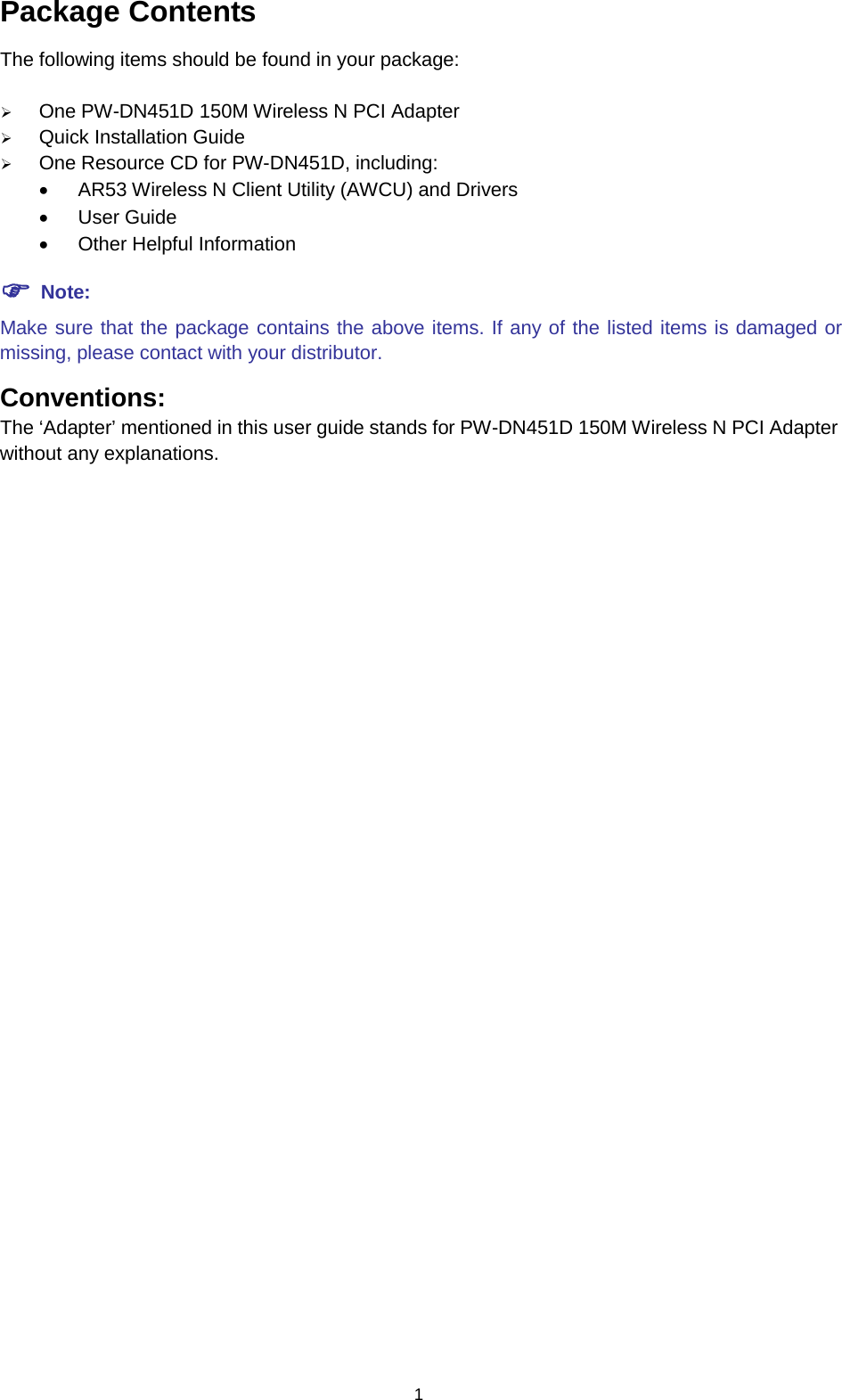  1 Package Contents The following items should be found in your package:  One PW-DN451D 150M Wireless N PCI Adapter  Quick Installation Guide  One Resource CD for PW-DN451D, including: &bull; AR53 Wireless N Client Utility (AWCU) and Drivers &bull; User Guide &bull; Other Helpful Information  Note: Make sure that the package contains the above items. If any of the listed items is damaged or missing, please contact with your distributor. Conventions: The &lsquo;Adapter&rsquo; mentioned in this user guide stands for PW-DN451D 150M Wireless N PCI Adapter without any explanations.  