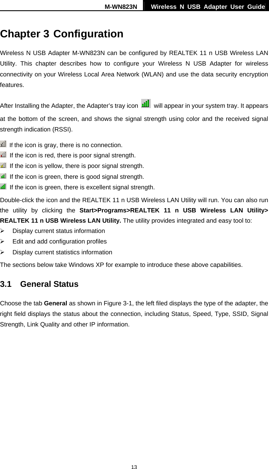 M-WN823N  Wireless N USB Adapter User Guide 13 Chapter 3 Configuration Wireless N USB Adapter M-WN823N can be configured by REALTEK 11 n USB Wireless LAN Utility. This chapter describes how to configure your Wireless N USB Adapter for wireless connectivity on your Wireless Local Area Network (WLAN) and use the data security encryption features. After Installing the Adapter, the Adapter&rsquo;s tray icon    will appear in your system tray. It appears at the bottom of the screen, and shows the signal strength using color and the received signal strength indication (RSSI).  If the icon is gray, there is no connection.   If the icon is red, there is poor signal strength.   If the icon is yellow, there is poor signal strength.   If the icon is green, there is good signal strength.   If the icon is green, there is excellent signal strength. Double-click the icon and the REALTEK 11 n USB Wireless LAN Utility will run. You can also run the utility by clicking the Start>Programs>REALTEK 11 n USB Wireless LAN Utility> REALTEK 11 n USB Wireless LAN Utility. The utility provides integrated and easy tool to: &frac34;  Display current status information &frac34;  Edit and add configuration profiles &frac34;  Display current statistics information The sections below take Windows XP for example to introduce these above capabilities. 3.1  General Status Choose the tab General as shown in Figure 3-1, the left filed displays the type of the adapter, the right field displays the status about the connection, including Status, Speed, Type, SSID, Signal Strength, Link Quality and other IP information. 