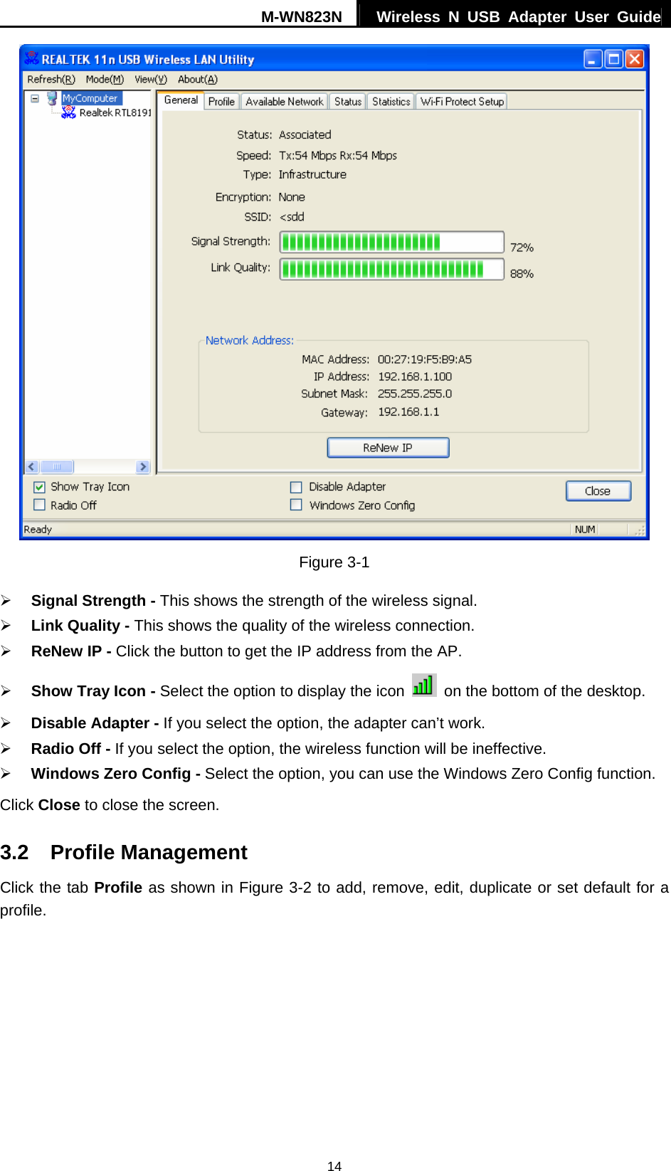 M-WN823N  Wireless N USB Adapter User Guide 14  Figure 3-1 &frac34; Signal Strength - This shows the strength of the wireless signal. &frac34; Link Quality - This shows the quality of the wireless connection. &frac34; ReNew IP - Click the button to get the IP address from the AP. &frac34; Show Tray Icon - Select the option to display the icon    on the bottom of the desktop. &frac34; Disable Adapter - If you select the option, the adapter can&rsquo;t work. &frac34; Radio Off - If you select the option, the wireless function will be ineffective. &frac34; Windows Zero Config - Select the option, you can use the Windows Zero Config function. Click Close to close the screen. 3.2  Profile Management Click the tab Profile as shown in Figure 3-2 to add, remove, edit, duplicate or set default for a profile. 