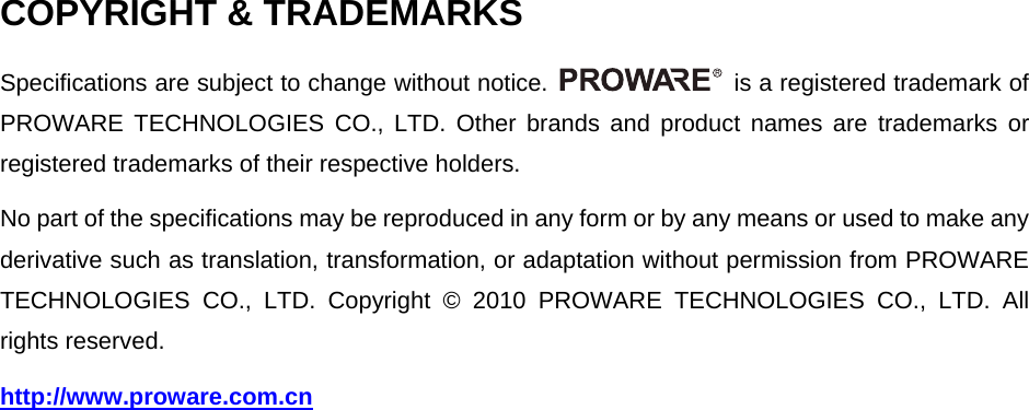 COPYRIGHT &amp; TRADEMARKS Specifications are subject to change without notice.    is a registered trademark of PROWARE TECHNOLOGIES CO., LTD. Other brands and product names are trademarks or registered trademarks of their respective holders. No part of the specifications may be reproduced in any form or by any means or used to make any derivative such as translation, transformation, or adaptation without permission from PROWARE TECHNOLOGIES CO., LTD. Copyright &copy; 2010 PROWARE TECHNOLOGIES CO., LTD. All rights reserved. http://www.proware.com.cn   