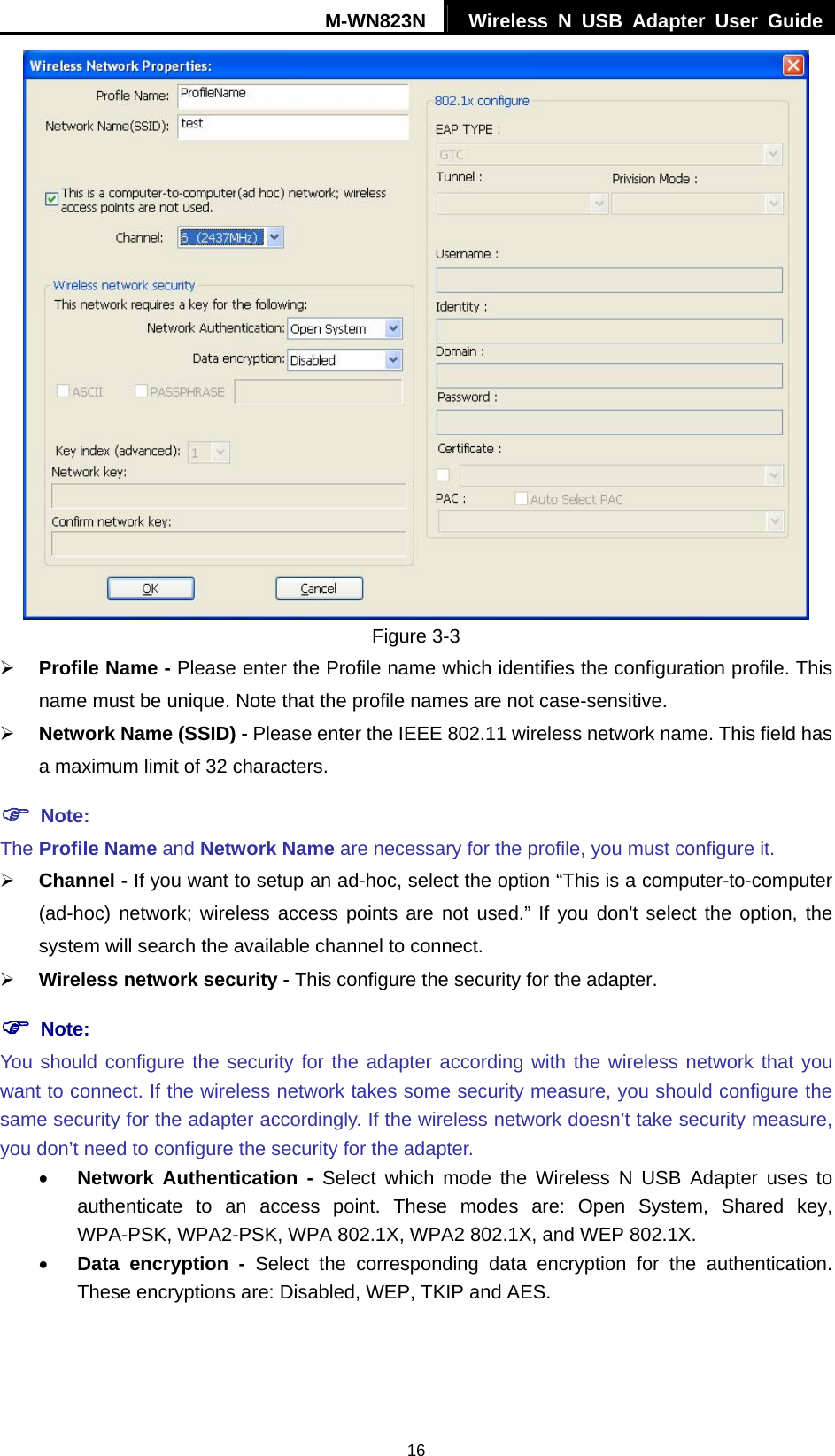 M-WN823N  Wireless N USB Adapter User Guide 16  Figure 3-3 &frac34; Profile Name - Please enter the Profile name which identifies the configuration profile. This name must be unique. Note that the profile names are not case-sensitive. &frac34; Network Name (SSID) - Please enter the IEEE 802.11 wireless network name. This field has a maximum limit of 32 characters. ) Note: The Profile Name and Network Name are necessary for the profile, you must configure it. &frac34; Channel - If you want to setup an ad-hoc, select the option &ldquo;This is a computer-to-computer (ad-hoc) network; wireless access points are not used.&rdquo; If you don't select the option, the system will search the available channel to connect. &frac34; Wireless network security - This configure the security for the adapter. ) Note: You should configure the security for the adapter according with the wireless network that you want to connect. If the wireless network takes some security measure, you should configure the same security for the adapter accordingly. If the wireless network doesn&rsquo;t take security measure, you don&rsquo;t need to configure the security for the adapter. &bull; Network Authentication - Select which mode the Wireless N USB Adapter uses to authenticate to an access point. These modes are: Open System, Shared key, WPA-PSK, WPA2-PSK, WPA 802.1X, WPA2 802.1X, and WEP 802.1X. &bull; Data encryption - Select the corresponding data encryption for the authentication. These encryptions are: Disabled, WEP, TKIP and AES.  