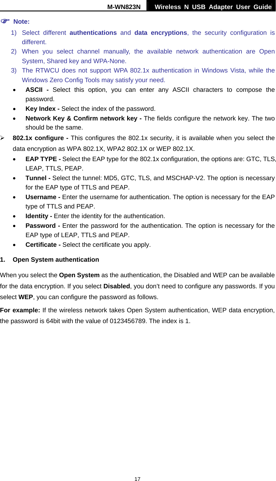 M-WN823N  Wireless N USB Adapter User Guide 17 ) Note: 1) Select different authentications and data encryptions, the security configuration is different. 2) When you select channel manually, the available network authentication are Open System, Shared key and WPA-None. 3)  The RTWCU does not support WPA 802.1x authentication in Windows Vista, while the Windows Zero Config Tools may satisfy your need.   &bull; ASCII - Select this option, you can enter any ASCII characters to compose the password. &bull; Key Index - Select the index of the password. &bull; Network Key &amp; Confirm network key - The fields configure the network key. The two should be the same. &frac34; 802.1x configure - This configures the 802.1x security, it is available when you select the data encryption as WPA 802.1X, WPA2 802.1X or WEP 802.1X. &bull; EAP TYPE - Select the EAP type for the 802.1x configuration, the options are: GTC, TLS, LEAP, TTLS, PEAP. &bull; Tunnel - Select the tunnel: MD5, GTC, TLS, and MSCHAP-V2. The option is necessary for the EAP type of TTLS and PEAP. &bull; Username - Enter the username for authentication. The option is necessary for the EAP type of TTLS and PEAP. &bull; Identity - Enter the identity for the authentication.   &bull; Password - Enter the password for the authentication. The option is necessary for the EAP type of LEAP, TTLS and PEAP. &bull; Certificate - Select the certificate you apply. 1.  Open System authentication When you select the Open System as the authentication, the Disabled and WEP can be available for the data encryption. If you select Disabled, you don&rsquo;t need to configure any passwords. If you select WEP, you can configure the password as follows. For example: If the wireless network takes Open System authentication, WEP data encryption, the password is 64bit with the value of 0123456789. The index is 1. 