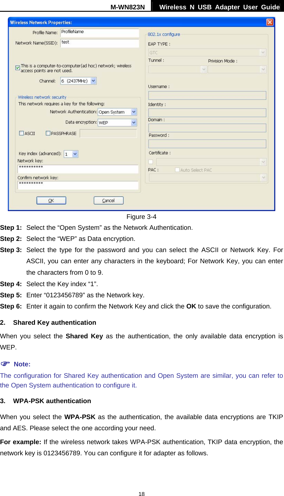 M-WN823N  Wireless N USB Adapter User Guide 18  Figure 3-4 Step 1:  Select the &ldquo;Open System&rdquo; as the Network Authentication. Step 2:  Select the &ldquo;WEP&rdquo; as Data encryption. Step 3:  Select the type for the password and you can select the ASCII or Network Key. For ASCII, you can enter any characters in the keyboard; For Network Key, you can enter the characters from 0 to 9. Step 4:  Select the Key index &ldquo;1&rdquo;. Step 5:  Enter &ldquo;0123456789&rdquo; as the Network key. Step 6:  Enter it again to confirm the Network Key and click the OK to save the configuration. 2. Shared Key authentication When you select the Shared Key as the authentication, the only available data encryption is WEP. ) Note: The configuration for Shared Key authentication and Open System are similar, you can refer to the Open System authentication to configure it. 3. WPA-PSK authentication When you select the WPA-PSK as the authentication, the available data encryptions are TKIP and AES. Please select the one according your need. For example: If the wireless network takes WPA-PSK authentication, TKIP data encryption, the network key is 0123456789. You can configure it for adapter as follows. 