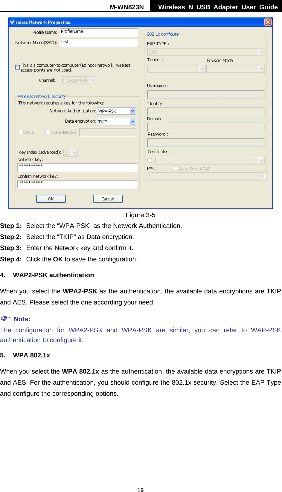 M-WN823N  Wireless N USB Adapter User Guide 19  Figure 3-5 Step 1:  Select the &ldquo;WPA-PSK&rdquo; as the Network Authentication. Step 2:  Select the &ldquo;TKIP&rdquo; as Data encryption. Step 3:  Enter the Network key and confirm it. Step 4:  Click the OK to save the configuration. 4. WAP2-PSK authentication When you select the WPA2-PSK as the authentication, the available data encryptions are TKIP and AES. Please select the one according your need.   ) Note: The configuration for WPA2-PSK and WPA-PSK are similar, you can refer to WAP-PSK authentication to configure it. 5. WPA 802.1x When you select the WPA 802.1x as the authentication, the available data encryptions are TKIP and AES. For the authentication, you should configure the 802.1x security. Select the EAP Type and configure the corresponding options. 