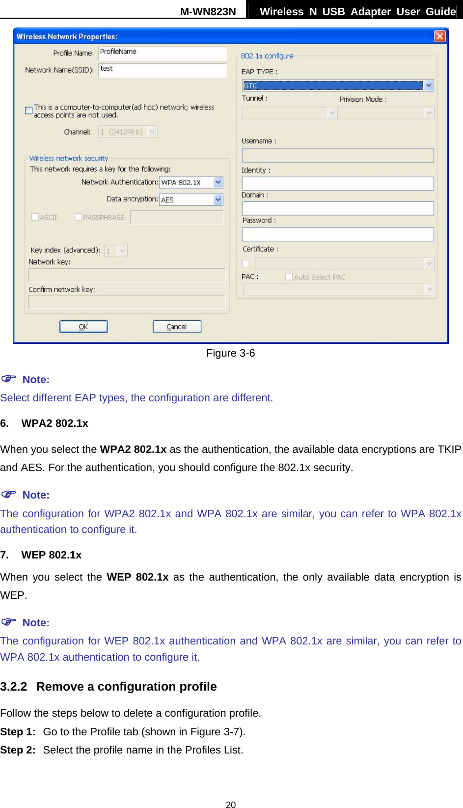 M-WN823N  Wireless N USB Adapter User Guide 20  Figure 3-6 ) Note: Select different EAP types, the configuration are different. 6. WPA2 802.1x When you select the WPA2 802.1x as the authentication, the available data encryptions are TKIP and AES. For the authentication, you should configure the 802.1x security. ) Note: The configuration for WPA2 802.1x and WPA 802.1x are similar, you can refer to WPA 802.1x authentication to configure it. 7. WEP 802.1x When you select the WEP 802.1x as the authentication, the only available data encryption is WEP. ) Note: The configuration for WEP 802.1x authentication and WPA 802.1x are similar, you can refer to WPA 802.1x authentication to configure it. 3.2.2  Remove a configuration profile Follow the steps below to delete a configuration profile. Step 1:  Go to the Profile tab (shown in Figure 3-7). Step 2:  Select the profile name in the Profiles List. 
