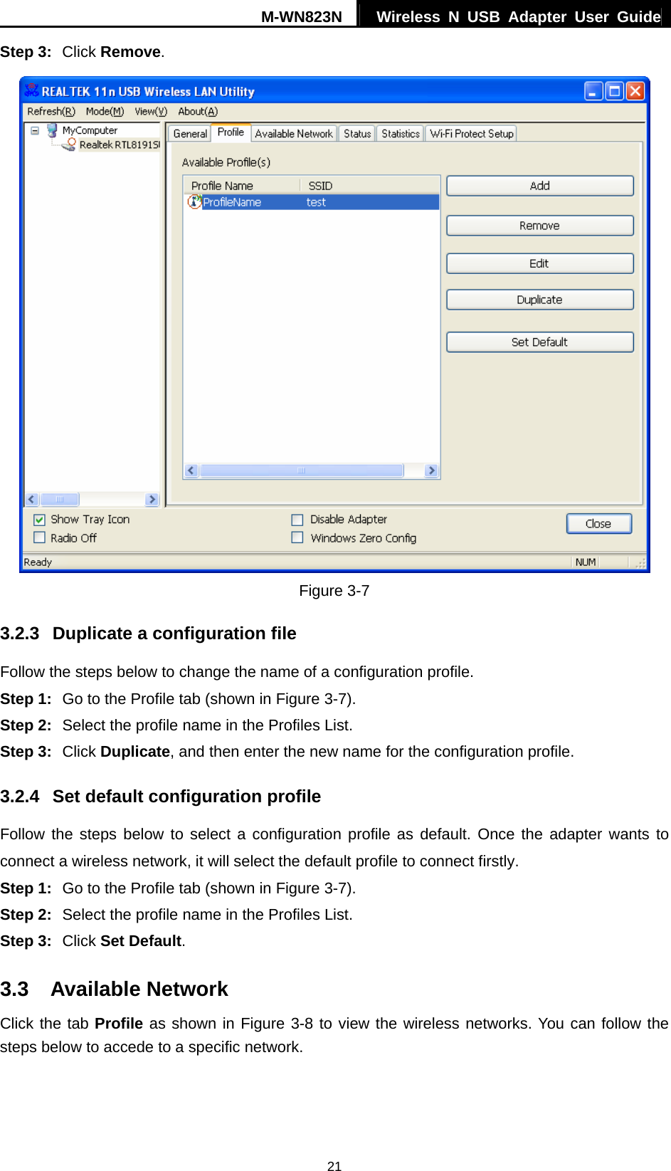 M-WN823N  Wireless N USB Adapter User Guide 21 Step 3:  Click Remove.  Figure 3-7 3.2.3  Duplicate a configuration file Follow the steps below to change the name of a configuration profile. Step 1:  Go to the Profile tab (shown in Figure 3-7). Step 2:  Select the profile name in the Profiles List. Step 3:  Click Duplicate, and then enter the new name for the configuration profile. 3.2.4  Set default configuration profile Follow the steps below to select a configuration profile as default. Once the adapter wants to connect a wireless network, it will select the default profile to connect firstly. Step 1:  Go to the Profile tab (shown in Figure 3-7). Step 2:  Select the profile name in the Profiles List. Step 3:  Click Set Default. 3.3  Available Network Click the tab Profile as shown in Figure 3-8 to view the wireless networks. You can follow the steps below to accede to a specific network. 