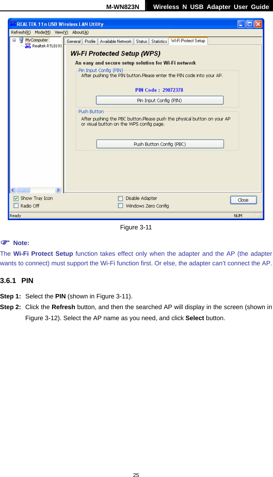 M-WN823N  Wireless N USB Adapter User Guide 25  Figure 3-11 ) Note: The Wi-Fi Protect Setup function takes effect only when the adapter and the AP (the adapter wants to connect) must support the Wi-Fi function first. Or else, the adapter can&rsquo;t connect the AP. 3.6.1  PIN Step 1:  Select the PIN (shown in Figure 3-11). Step 2:  Click the Refresh button, and then the searched AP will display in the screen (shown in Figure 3-12). Select the AP name as you need, and click Select button. 