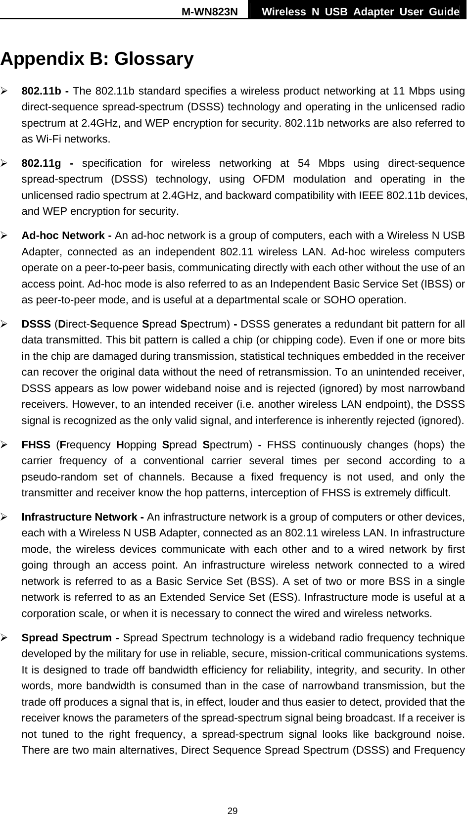 M-WN823N  Wireless N USB Adapter User Guide 29 Appendix B: Glossary &frac34; 802.11b - The 802.11b standard specifies a wireless product networking at 11 Mbps using direct-sequence spread-spectrum (DSSS) technology and operating in the unlicensed radio spectrum at 2.4GHz, and WEP encryption for security. 802.11b networks are also referred to as Wi-Fi networks. &frac34; 802.11g - specification for wireless networking at 54 Mbps using direct-sequence spread-spectrum (DSSS) technology, using OFDM modulation and operating in the unlicensed radio spectrum at 2.4GHz, and backward compatibility with IEEE 802.11b devices, and WEP encryption for security. &frac34; Ad-hoc Network - An ad-hoc network is a group of computers, each with a Wireless N USB Adapter, connected as an independent 802.11 wireless LAN. Ad-hoc wireless computers operate on a peer-to-peer basis, communicating directly with each other without the use of an access point. Ad-hoc mode is also referred to as an Independent Basic Service Set (IBSS) or as peer-to-peer mode, and is useful at a departmental scale or SOHO operation.   &frac34; DSSS (Direct-Sequence Spread Spectrum) - DSSS generates a redundant bit pattern for all data transmitted. This bit pattern is called a chip (or chipping code). Even if one or more bits in the chip are damaged during transmission, statistical techniques embedded in the receiver can recover the original data without the need of retransmission. To an unintended receiver, DSSS appears as low power wideband noise and is rejected (ignored) by most narrowband receivers. However, to an intended receiver (i.e. another wireless LAN endpoint), the DSSS signal is recognized as the only valid signal, and interference is inherently rejected (ignored). &frac34; FHSS  (Frequency  Hopping  Spread  Spectrum)  - FHSS continuously changes (hops) the carrier frequency of a conventional carrier several times per second according to a pseudo-random set of channels. Because a fixed frequency is not used, and only the transmitter and receiver know the hop patterns, interception of FHSS is extremely difficult. &frac34; Infrastructure Network - An infrastructure network is a group of computers or other devices, each with a Wireless N USB Adapter, connected as an 802.11 wireless LAN. In infrastructure mode, the wireless devices communicate with each other and to a wired network by first going through an access point. An infrastructure wireless network connected to a wired network is referred to as a Basic Service Set (BSS). A set of two or more BSS in a single network is referred to as an Extended Service Set (ESS). Infrastructure mode is useful at a corporation scale, or when it is necessary to connect the wired and wireless networks.   &frac34; Spread Spectrum - Spread Spectrum technology is a wideband radio frequency technique developed by the military for use in reliable, secure, mission-critical communications systems. It is designed to trade off bandwidth efficiency for reliability, integrity, and security. In other words, more bandwidth is consumed than in the case of narrowband transmission, but the trade off produces a signal that is, in effect, louder and thus easier to detect, provided that the receiver knows the parameters of the spread-spectrum signal being broadcast. If a receiver is not tuned to the right frequency, a spread-spectrum signal looks like background noise. There are two main alternatives, Direct Sequence Spread Spectrum (DSSS) and Frequency 