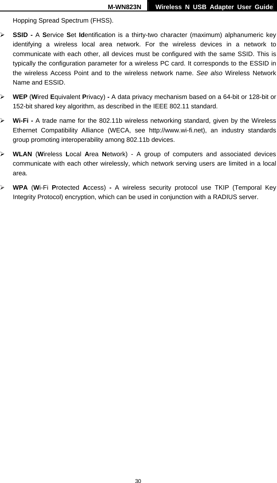 M-WN823N  Wireless N USB Adapter User Guide 30 Hopping Spread Spectrum (FHSS). &frac34; SSID - A Service  Set Identification is a thirty-two character (maximum) alphanumeric key identifying a wireless local area network. For the wireless devices in a network to communicate with each other, all devices must be configured with the same SSID. This is typically the configuration parameter for a wireless PC card. It corresponds to the ESSID in the wireless Access Point and to the wireless network name. See also Wireless Network Name and ESSID. &frac34; WEP (Wired Equivalent Privacy) - A data privacy mechanism based on a 64-bit or 128-bit or 152-bit shared key algorithm, as described in the IEEE 802.11 standard.   &frac34; Wi-Fi - A trade name for the 802.11b wireless networking standard, given by the Wireless Ethernet Compatibility Alliance (WECA, see http://www.wi-fi.net), an industry standards group promoting interoperability among 802.11b devices. &frac34; WLAN (Wireless  Local  Area  Network) - A group of computers and associated devices communicate with each other wirelessly, which network serving users are limited in a local area. &frac34; WPA  (Wi-Fi  Protected  Access)  - A wireless security protocol use TKIP (Temporal Key Integrity Protocol) encryption, which can be used in conjunction with a RADIUS server. 