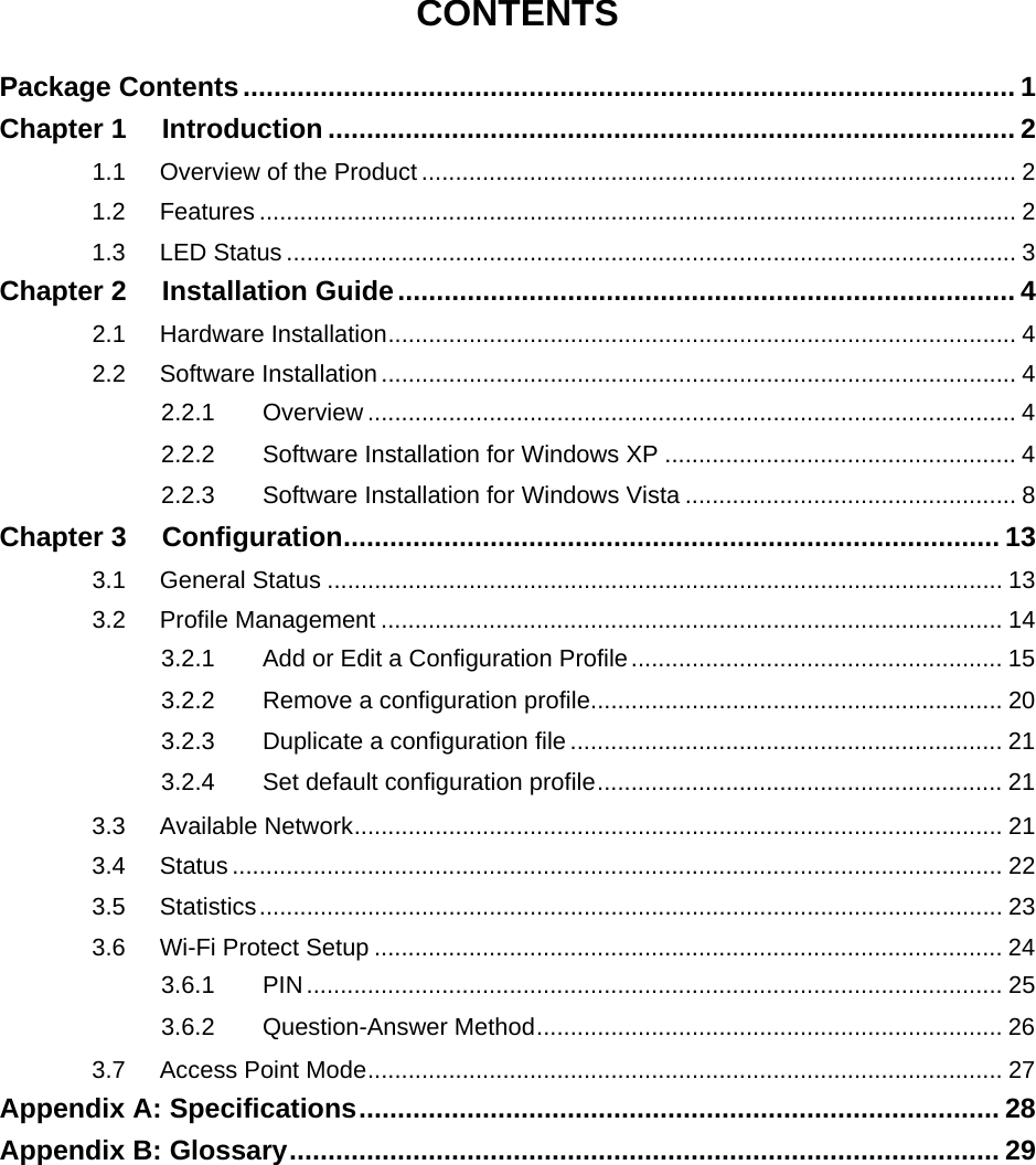  CONTENTS Package Contents.................................................................................................... 1 Chapter 1 Introduction ......................................................................................... 2 1.1 Overview of the Product ........................................................................................ 2 1.2 Features ................................................................................................................ 2 1.3 LED Status ............................................................................................................ 3 Chapter 2 Installation Guide................................................................................ 4 2.1 Hardware Installation............................................................................................. 4 2.2 Software Installation.............................................................................................. 4 2.2.1 Overview ................................................................................................ 4 2.2.2 Software Installation for Windows XP .................................................... 4 2.2.3 Software Installation for Windows Vista ................................................. 8 Chapter 3 Configuration..................................................................................... 13 3.1 General Status .................................................................................................... 13 3.2 Profile Management ............................................................................................ 14 3.2.1 Add or Edit a Configuration Profile....................................................... 15 3.2.2 Remove a configuration profile............................................................. 20 3.2.3 Duplicate a configuration file ................................................................ 21 3.2.4 Set default configuration profile............................................................ 21 3.3 Available Network................................................................................................ 21 3.4 Status .................................................................................................................. 22 3.5 Statistics.............................................................................................................. 23 3.6 Wi-Fi Protect Setup ............................................................................................. 24 3.6.1 PIN....................................................................................................... 25 3.6.2 Question-Answer Method..................................................................... 26 3.7 Access Point Mode.............................................................................................. 27 Appendix A: Specifications................................................................................... 28 Appendix B: Glossary............................................................................................ 29  