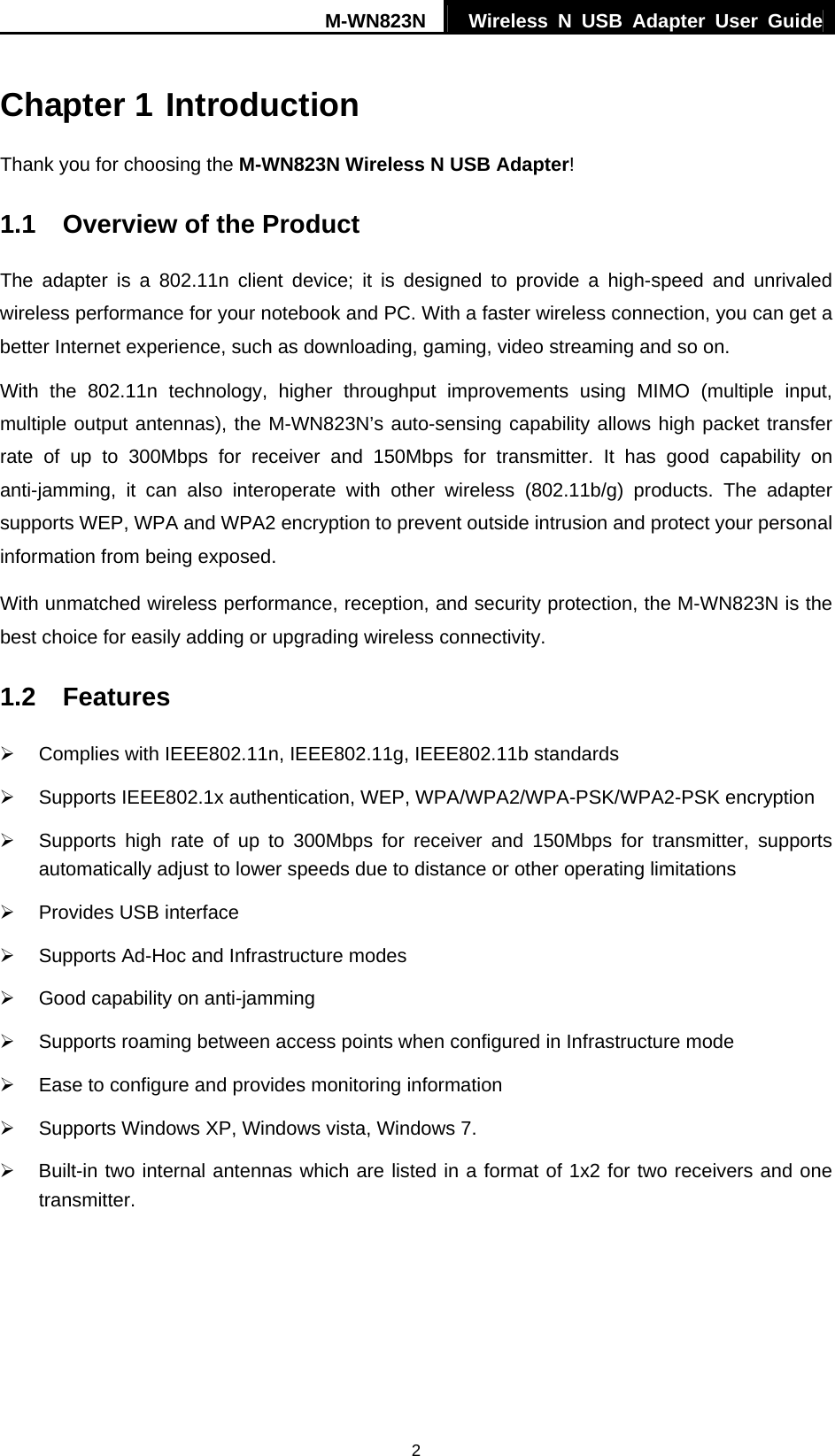 M-WN823N  Wireless N USB Adapter User Guide 2 Chapter 1 Introduction Thank you for choosing the M-WN823N Wireless N USB Adapter! 1.1  Overview of the Product The adapter is a 802.11n client device; it is designed to provide a high-speed and unrivaled wireless performance for your notebook and PC. With a faster wireless connection, you can get a better Internet experience, such as downloading, gaming, video streaming and so on. With the 802.11n technology, higher throughput improvements using MIMO (multiple input, multiple output antennas), the M-WN823N&rsquo;s auto-sensing capability allows high packet transfer rate of up to 300Mbps for receiver and 150Mbps for transmitter. It has good capability on anti-jamming, it can also interoperate with other wireless (802.11b/g) products. The adapter supports WEP, WPA and WPA2 encryption to prevent outside intrusion and protect your personal information from being exposed. With unmatched wireless performance, reception, and security protection, the M-WN823N is the best choice for easily adding or upgrading wireless connectivity. 1.2  Features &frac34;  Complies with IEEE802.11n, IEEE802.11g, IEEE802.11b standards &frac34;  Supports IEEE802.1x authentication, WEP, WPA/WPA2/WPA-PSK/WPA2-PSK encryption &frac34;  Supports high rate of up to 300Mbps for receiver and 150Mbps for transmitter, supports automatically adjust to lower speeds due to distance or other operating limitations &frac34;  Provides USB interface &frac34;  Supports Ad-Hoc and Infrastructure modes &frac34;  Good capability on anti-jamming &frac34;  Supports roaming between access points when configured in Infrastructure mode &frac34;  Ease to configure and provides monitoring information &frac34;  Supports Windows XP, Windows vista, Windows 7. &frac34;  Built-in two internal antennas which are listed in a format of 1x2 for two receivers and one transmitter.   