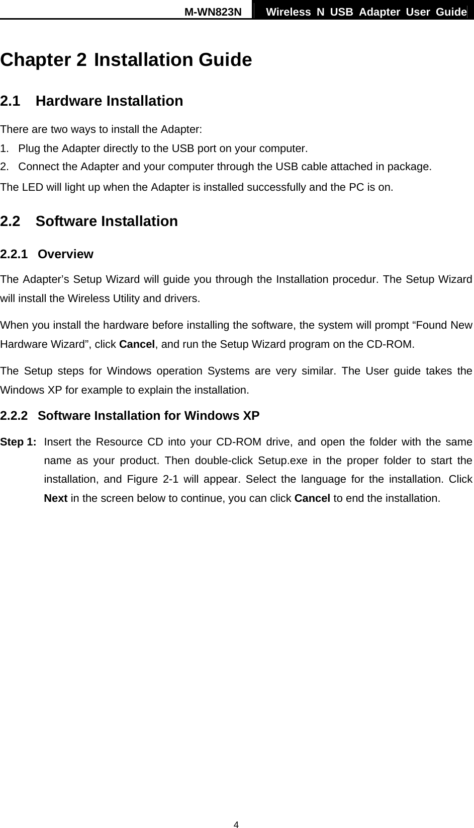M-WN823N  Wireless N USB Adapter User Guide 4 Chapter 2 Installation Guide 2.1  Hardware Installation There are two ways to install the Adapter: 1.  Plug the Adapter directly to the USB port on your computer. 2.  Connect the Adapter and your computer through the USB cable attached in package.   The LED will light up when the Adapter is installed successfully and the PC is on. 2.2  Software Installation 2.2.1  Overview The Adapter&rsquo;s Setup Wizard will guide you through the Installation procedur. The Setup Wizard will install the Wireless Utility and drivers. When you install the hardware before installing the software, the system will prompt &ldquo;Found New Hardware Wizard&rdquo;, click Cancel, and run the Setup Wizard program on the CD-ROM. The Setup steps for Windows operation Systems are very similar. The User guide takes the Windows XP for example to explain the installation. 2.2.2  Software Installation for Windows XP Step 1:  Insert the Resource CD into your CD-ROM drive, and open the folder with the same name as your product. Then double-click Setup.exe in the proper folder to start the installation, and Figure 2-1 will appear. Select the language for the installation. Click Next in the screen below to continue, you can click Cancel to end the installation. 