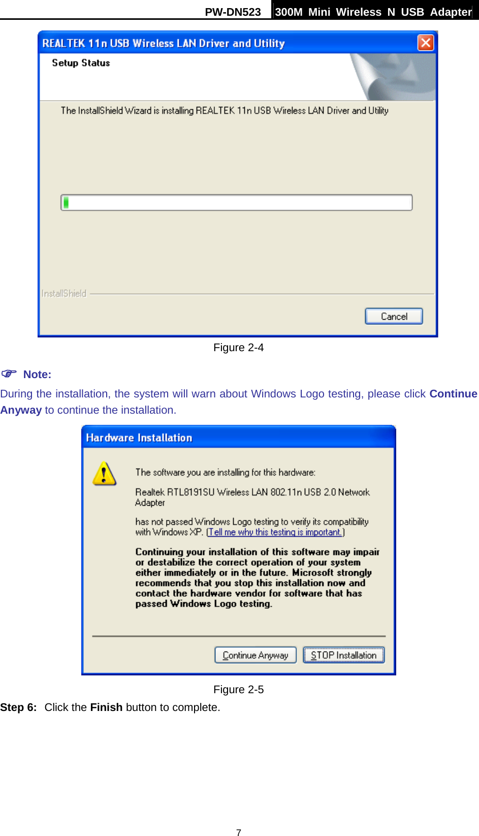 PW-DN523  300M Mini Wireless N USB Adapter 7  Figure 2-4 ) Note: During the installation, the system will warn about Windows Logo testing, please click Continue Anyway to continue the installation.    Figure 2-5 Step 6:  Click the Finish button to complete. 