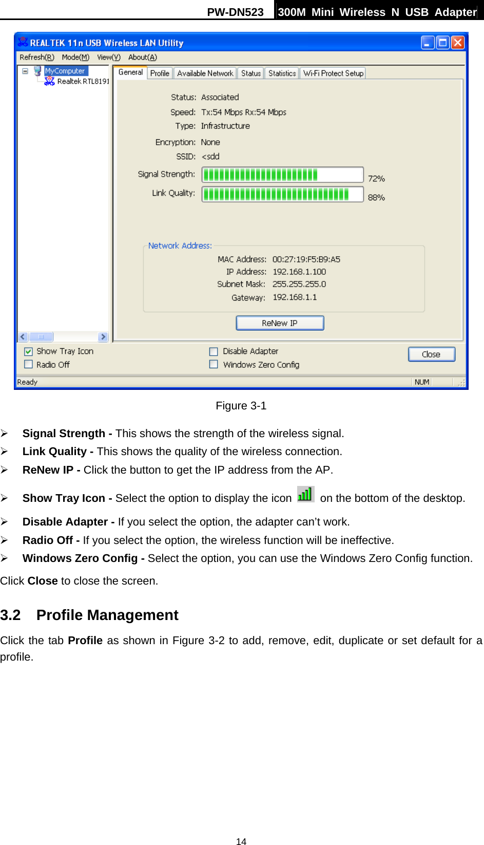 PW-DN523  300M Mini Wireless N USB Adapter 14  Figure 3-1 &frac34; Signal Strength - This shows the strength of the wireless signal. &frac34; Link Quality - This shows the quality of the wireless connection. &frac34; ReNew IP - Click the button to get the IP address from the AP. &frac34; Show Tray Icon - Select the option to display the icon    on the bottom of the desktop. &frac34; Disable Adapter - If you select the option, the adapter can&rsquo;t work. &frac34; Radio Off - If you select the option, the wireless function will be ineffective. &frac34; Windows Zero Config - Select the option, you can use the Windows Zero Config function. Click Close to close the screen. 3.2  Profile Management Click the tab Profile as shown in Figure 3-2 to add, remove, edit, duplicate or set default for a profile. 