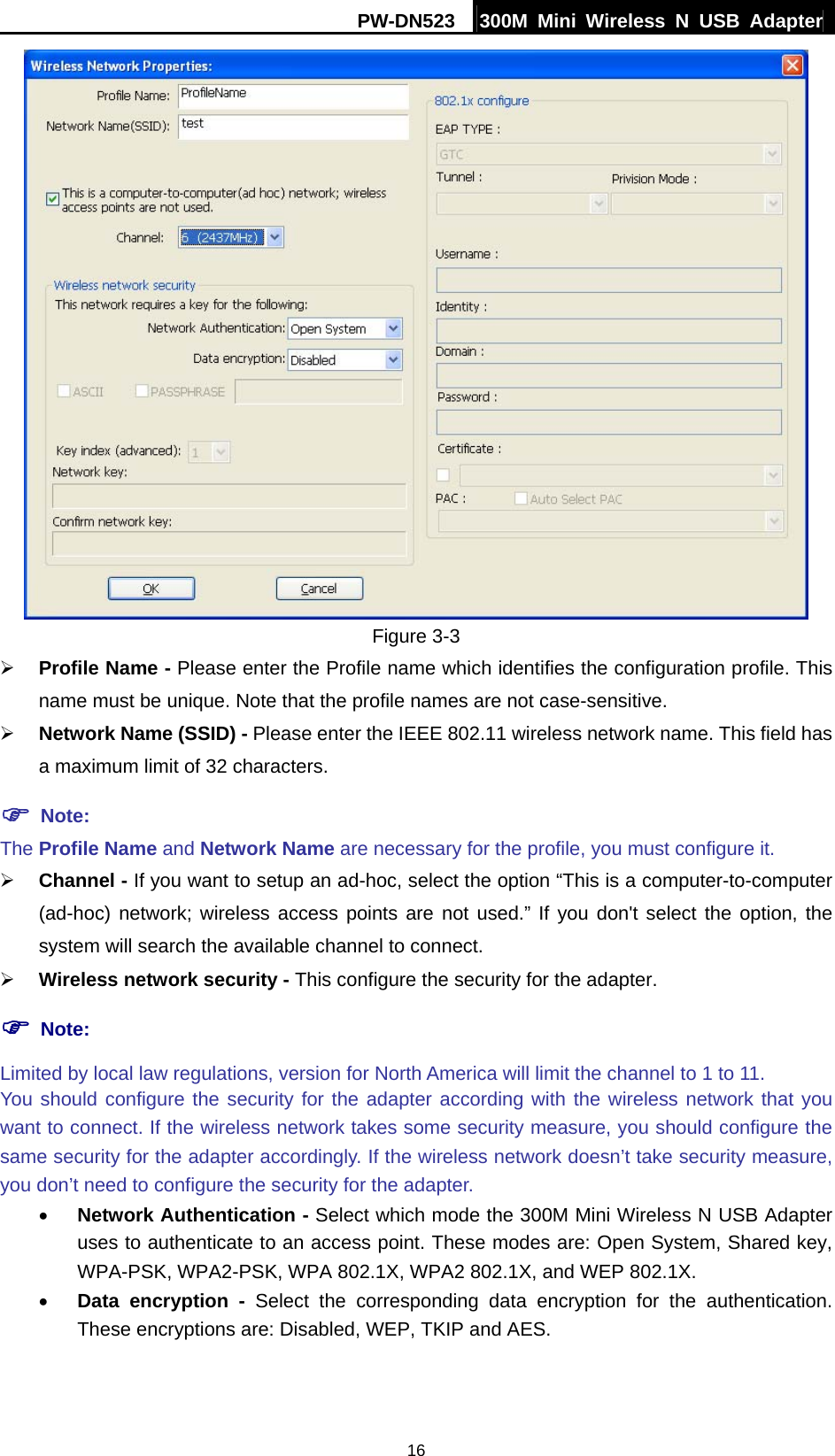 PW-DN523  300M Mini Wireless N USB Adapter 16  Figure 3-3 &frac34; Profile Name - Please enter the Profile name which identifies the configuration profile. This name must be unique. Note that the profile names are not case-sensitive. &frac34; Network Name (SSID) - Please enter the IEEE 802.11 wireless network name. This field has a maximum limit of 32 characters. ) Note: The Profile Name and Network Name are necessary for the profile, you must configure it. &frac34; Channel - If you want to setup an ad-hoc, select the option &ldquo;This is a computer-to-computer (ad-hoc) network; wireless access points are not used.&rdquo; If you don't select the option, the system will search the available channel to connect. &frac34; Wireless network security - This configure the security for the adapter. ) Note: Limited by local law regulations, version for North America will limit the channel to 1 to 11. You should configure the security for the adapter according with the wireless network that you want to connect. If the wireless network takes some security measure, you should configure the same security for the adapter accordingly. If the wireless network doesn&rsquo;t take security measure, you don&rsquo;t need to configure the security for the adapter. &bull; Network Authentication - Select which mode the 300M Mini Wireless N USB Adapter uses to authenticate to an access point. These modes are: Open System, Shared key, WPA-PSK, WPA2-PSK, WPA 802.1X, WPA2 802.1X, and WEP 802.1X. &bull; Data encryption - Select the corresponding data encryption for the authentication. These encryptions are: Disabled, WEP, TKIP and AES.  