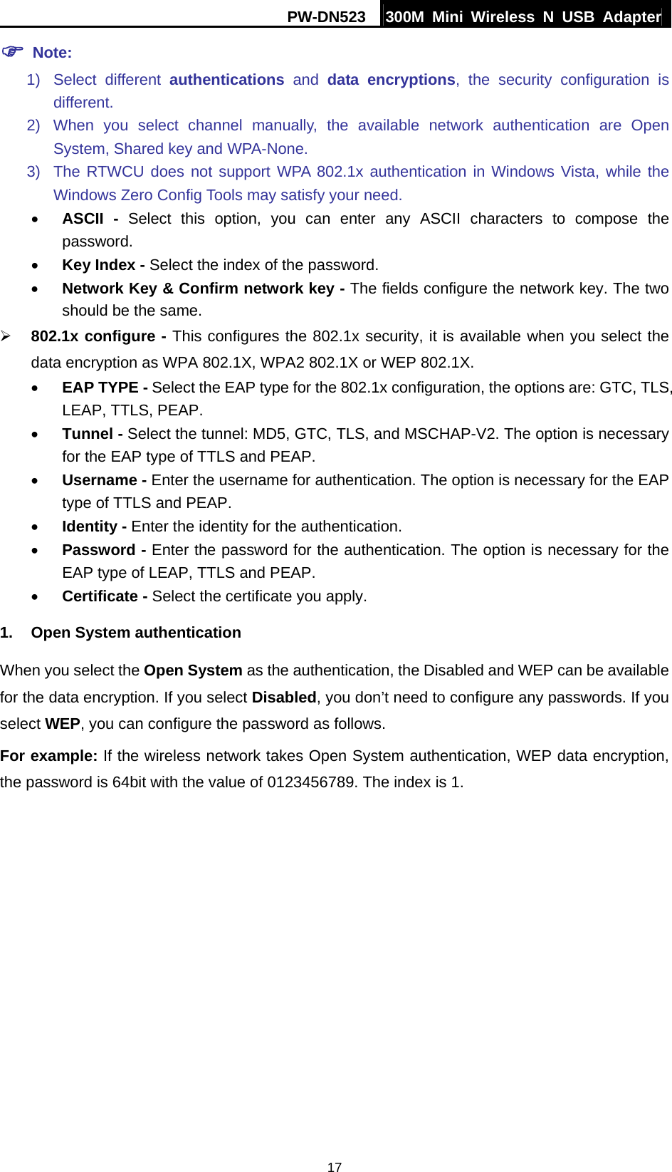 PW-DN523  300M Mini Wireless N USB Adapter 17 ) Note: 1) Select different authentications and data encryptions, the security configuration is different. 2) When you select channel manually, the available network authentication are Open System, Shared key and WPA-None. 3)  The RTWCU does not support WPA 802.1x authentication in Windows Vista, while the Windows Zero Config Tools may satisfy your need.   &bull; ASCII - Select this option, you can enter any ASCII characters to compose the password. &bull; Key Index - Select the index of the password. &bull; Network Key &amp; Confirm network key - The fields configure the network key. The two should be the same. &frac34; 802.1x configure - This configures the 802.1x security, it is available when you select the data encryption as WPA 802.1X, WPA2 802.1X or WEP 802.1X. &bull; EAP TYPE - Select the EAP type for the 802.1x configuration, the options are: GTC, TLS, LEAP, TTLS, PEAP. &bull; Tunnel - Select the tunnel: MD5, GTC, TLS, and MSCHAP-V2. The option is necessary for the EAP type of TTLS and PEAP. &bull; Username - Enter the username for authentication. The option is necessary for the EAP type of TTLS and PEAP. &bull; Identity - Enter the identity for the authentication.   &bull; Password - Enter the password for the authentication. The option is necessary for the EAP type of LEAP, TTLS and PEAP. &bull; Certificate - Select the certificate you apply. 1.  Open System authentication When you select the Open System as the authentication, the Disabled and WEP can be available for the data encryption. If you select Disabled, you don&rsquo;t need to configure any passwords. If you select WEP, you can configure the password as follows. For example: If the wireless network takes Open System authentication, WEP data encryption, the password is 64bit with the value of 0123456789. The index is 1. 