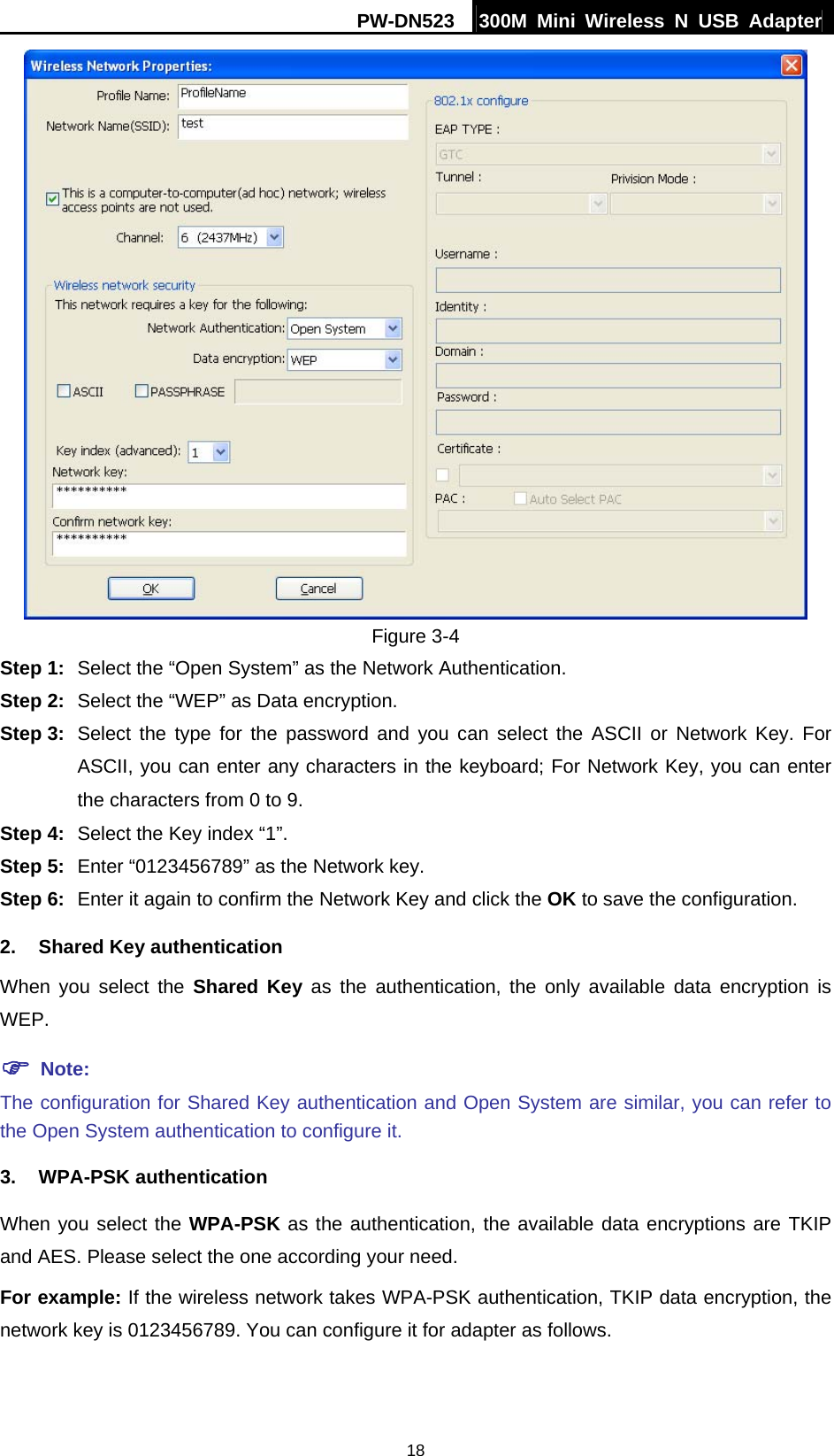 PW-DN523  300M Mini Wireless N USB Adapter 18  Figure 3-4 Step 1:  Select the &ldquo;Open System&rdquo; as the Network Authentication. Step 2:  Select the &ldquo;WEP&rdquo; as Data encryption. Step 3:  Select the type for the password and you can select the ASCII or Network Key. For ASCII, you can enter any characters in the keyboard; For Network Key, you can enter the characters from 0 to 9. Step 4:  Select the Key index &ldquo;1&rdquo;. Step 5:  Enter &ldquo;0123456789&rdquo; as the Network key. Step 6:  Enter it again to confirm the Network Key and click the OK to save the configuration. 2. Shared Key authentication When you select the Shared Key as the authentication, the only available data encryption is WEP. ) Note: The configuration for Shared Key authentication and Open System are similar, you can refer to the Open System authentication to configure it. 3. WPA-PSK authentication When you select the WPA-PSK as the authentication, the available data encryptions are TKIP and AES. Please select the one according your need. For example: If the wireless network takes WPA-PSK authentication, TKIP data encryption, the network key is 0123456789. You can configure it for adapter as follows. 