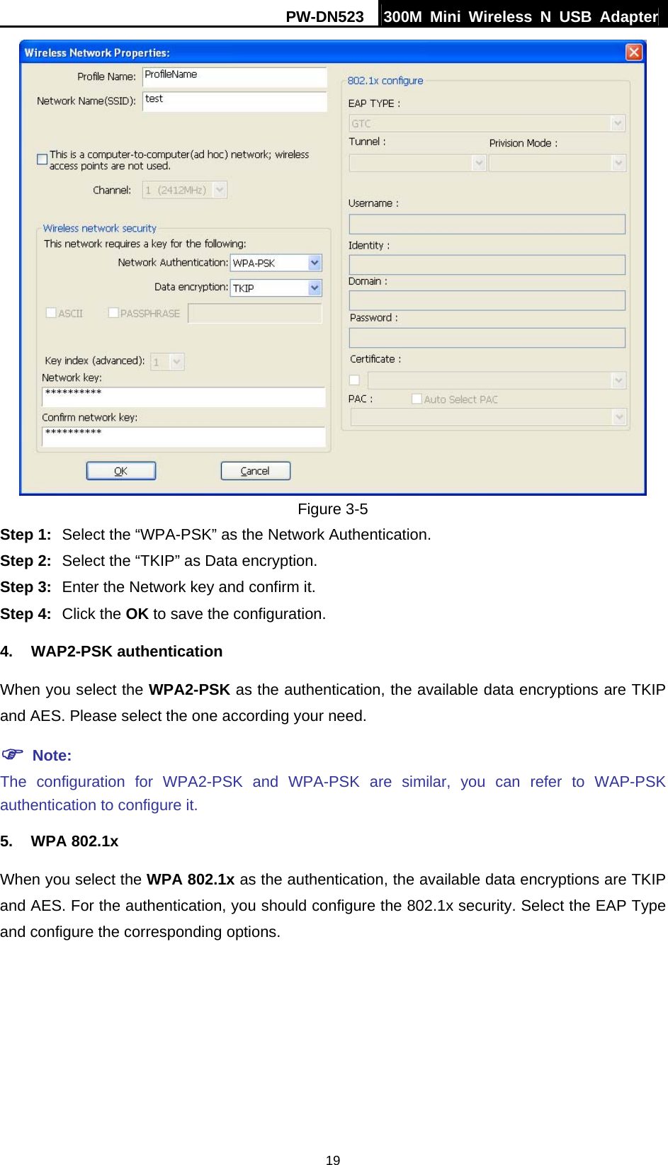 PW-DN523  300M Mini Wireless N USB Adapter 19  Figure 3-5 Step 1:  Select the &ldquo;WPA-PSK&rdquo; as the Network Authentication. Step 2:  Select the &ldquo;TKIP&rdquo; as Data encryption. Step 3:  Enter the Network key and confirm it. Step 4:  Click the OK to save the configuration. 4. WAP2-PSK authentication When you select the WPA2-PSK as the authentication, the available data encryptions are TKIP and AES. Please select the one according your need.   ) Note: The configuration for WPA2-PSK and WPA-PSK are similar, you can refer to WAP-PSK authentication to configure it. 5. WPA 802.1x When you select the WPA 802.1x as the authentication, the available data encryptions are TKIP and AES. For the authentication, you should configure the 802.1x security. Select the EAP Type and configure the corresponding options. 