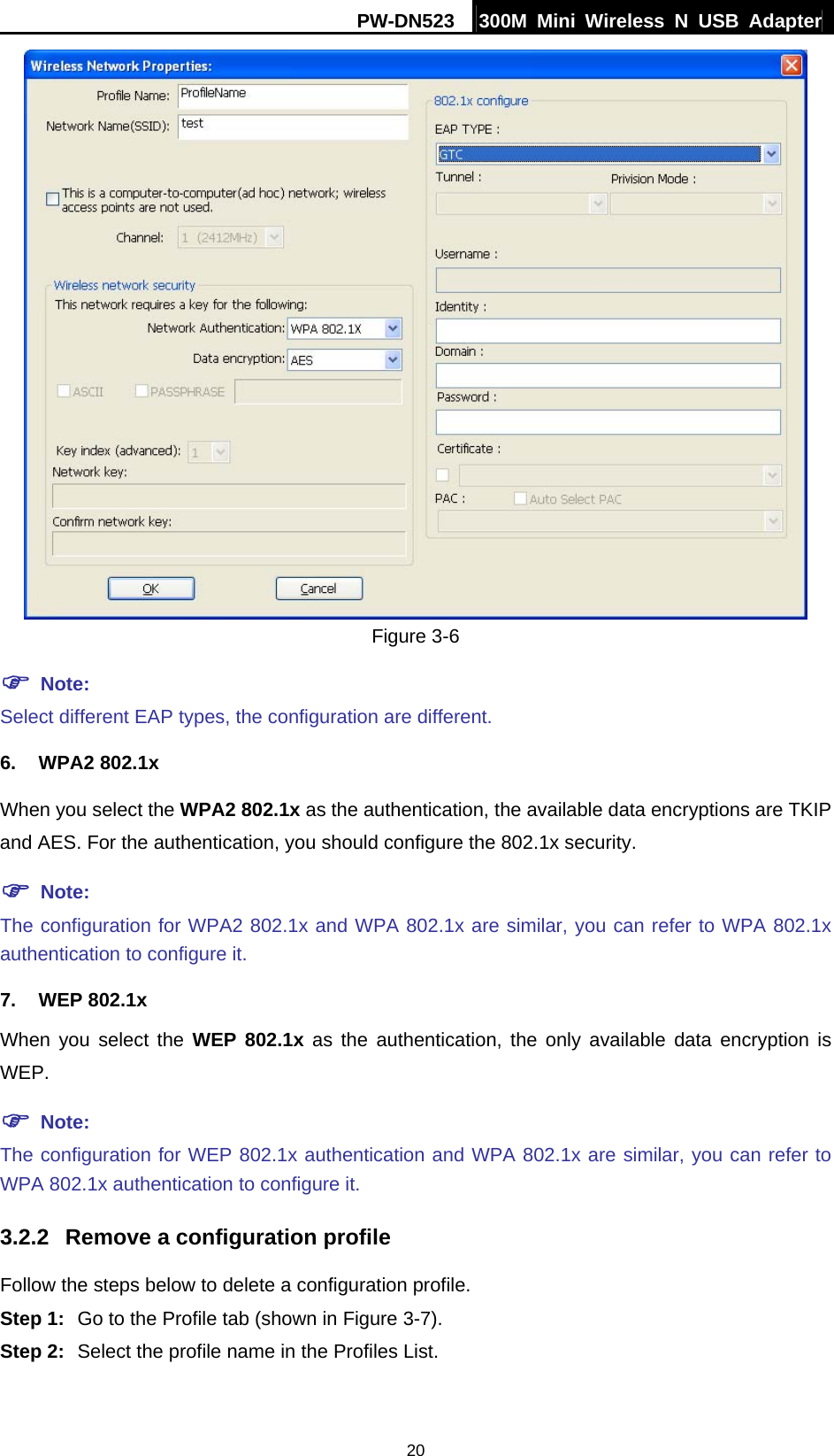 PW-DN523  300M Mini Wireless N USB Adapter 20  Figure 3-6 ) Note: Select different EAP types, the configuration are different. 6. WPA2 802.1x When you select the WPA2 802.1x as the authentication, the available data encryptions are TKIP and AES. For the authentication, you should configure the 802.1x security. ) Note: The configuration for WPA2 802.1x and WPA 802.1x are similar, you can refer to WPA 802.1x authentication to configure it. 7. WEP 802.1x When you select the WEP 802.1x as the authentication, the only available data encryption is WEP. ) Note: The configuration for WEP 802.1x authentication and WPA 802.1x are similar, you can refer to WPA 802.1x authentication to configure it. 3.2.2  Remove a configuration profile Follow the steps below to delete a configuration profile. Step 1:  Go to the Profile tab (shown in Figure 3-7). Step 2:  Select the profile name in the Profiles List. 