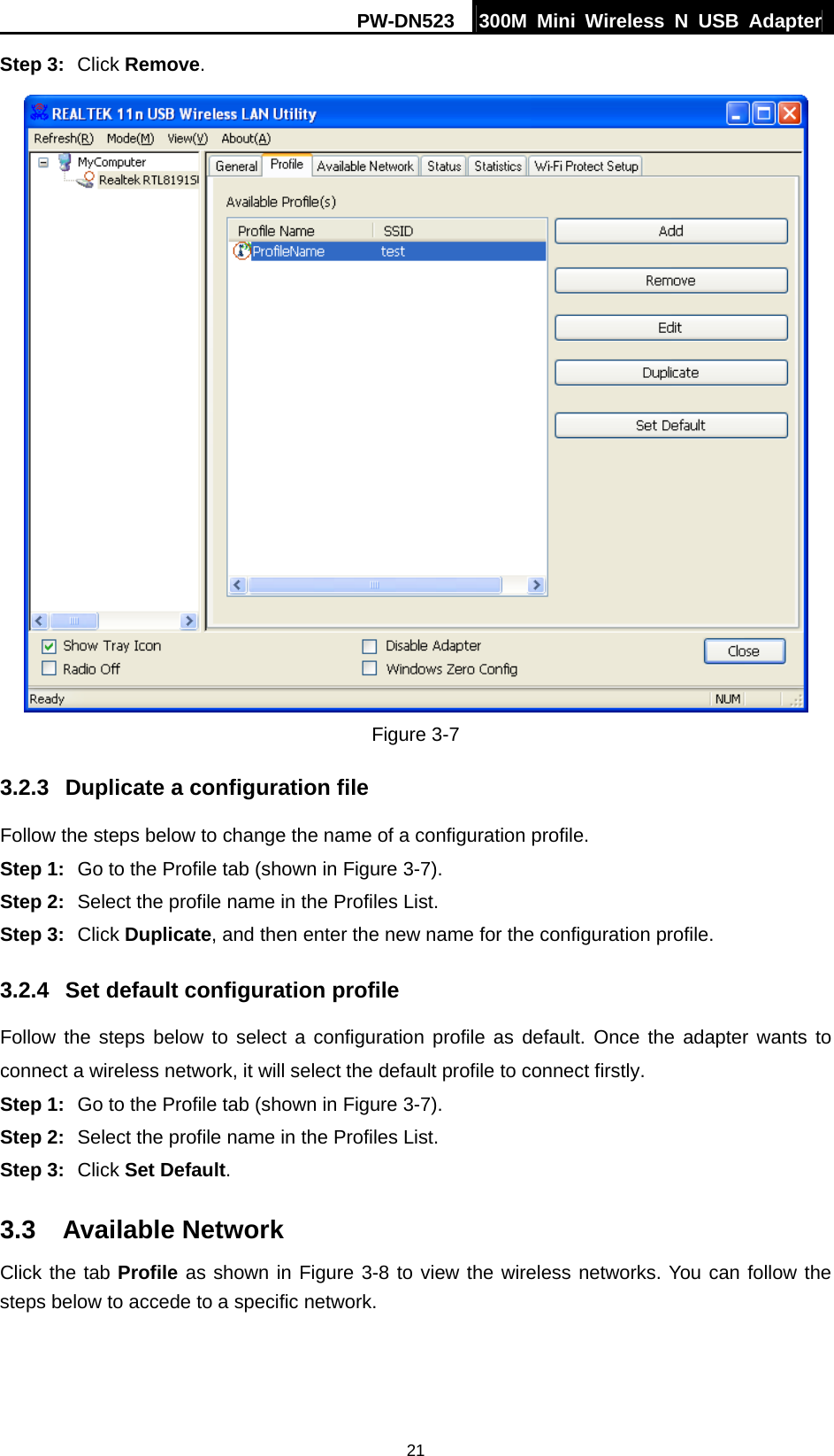 PW-DN523  300M Mini Wireless N USB Adapter 21 Step 3:  Click Remove.  Figure 3-7 3.2.3  Duplicate a configuration file Follow the steps below to change the name of a configuration profile. Step 1:  Go to the Profile tab (shown in Figure 3-7). Step 2:  Select the profile name in the Profiles List. Step 3:  Click Duplicate, and then enter the new name for the configuration profile. 3.2.4  Set default configuration profile Follow the steps below to select a configuration profile as default. Once the adapter wants to connect a wireless network, it will select the default profile to connect firstly. Step 1:  Go to the Profile tab (shown in Figure 3-7). Step 2:  Select the profile name in the Profiles List. Step 3:  Click Set Default. 3.3  Available Network Click the tab Profile as shown in Figure 3-8 to view the wireless networks. You can follow the steps below to accede to a specific network. 