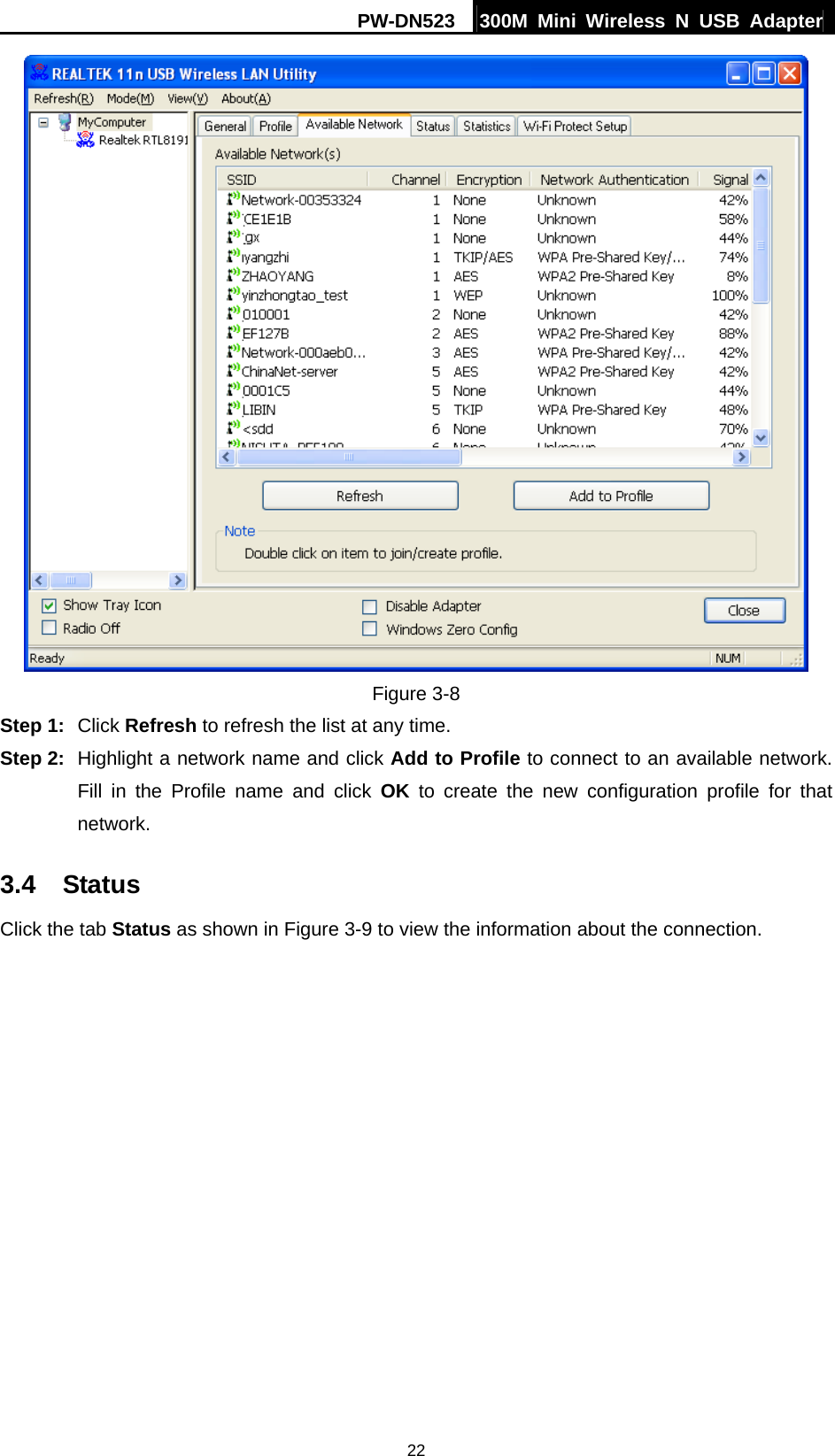 PW-DN523  300M Mini Wireless N USB Adapter 22  Figure 3-8 Step 1:  Click Refresh to refresh the list at any time. Step 2:  Highlight a network name and click Add to Profile to connect to an available network. Fill in the Profile name and click OK to create the new configuration profile for that network. 3.4  Status Click the tab Status as shown in Figure 3-9 to view the information about the connection. 