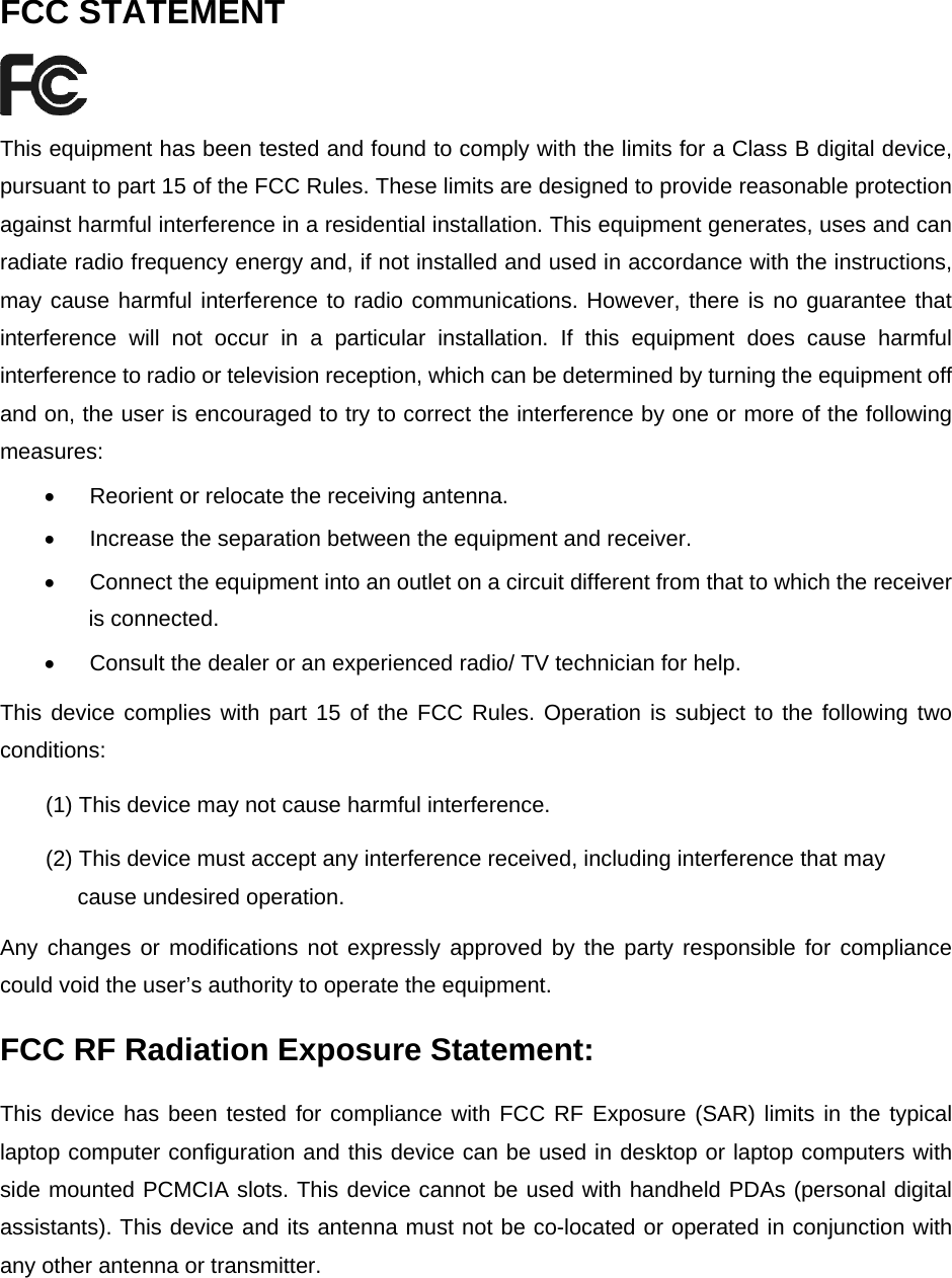 FCC STATEMENT  This equipment has been tested and found to comply with the limits for a Class B digital device, pursuant to part 15 of the FCC Rules. These limits are designed to provide reasonable protection against harmful interference in a residential installation. This equipment generates, uses and can radiate radio frequency energy and, if not installed and used in accordance with the instructions, may cause harmful interference to radio communications. However, there is no guarantee that interference will not occur in a particular installation. If this equipment does cause harmful interference to radio or television reception, which can be determined by turning the equipment off and on, the user is encouraged to try to correct the interference by one or more of the following measures: &bull;  Reorient or relocate the receiving antenna. &bull;  Increase the separation between the equipment and receiver. &bull;  Connect the equipment into an outlet on a circuit different from that to which the receiver is connected.   &bull;  Consult the dealer or an experienced radio/ TV technician for help. This device complies with part 15 of the FCC Rules. Operation is subject to the following two conditions: (1) This device may not cause harmful interference. (2) This device must accept any interference received, including interference that may       cause undesired operation. Any changes or modifications not expressly approved by the party responsible for compliance could void the user&rsquo;s authority to operate the equipment. FCC RF Radiation Exposure Statement: This device has been tested for compliance with FCC RF Exposure (SAR) limits in the typical laptop computer configuration and this device can be used in desktop or laptop computers with side mounted PCMCIA slots. This device cannot be used with handheld PDAs (personal digital assistants). This device and its antenna must not be co-located or operated in conjunction with any other antenna or transmitter.      