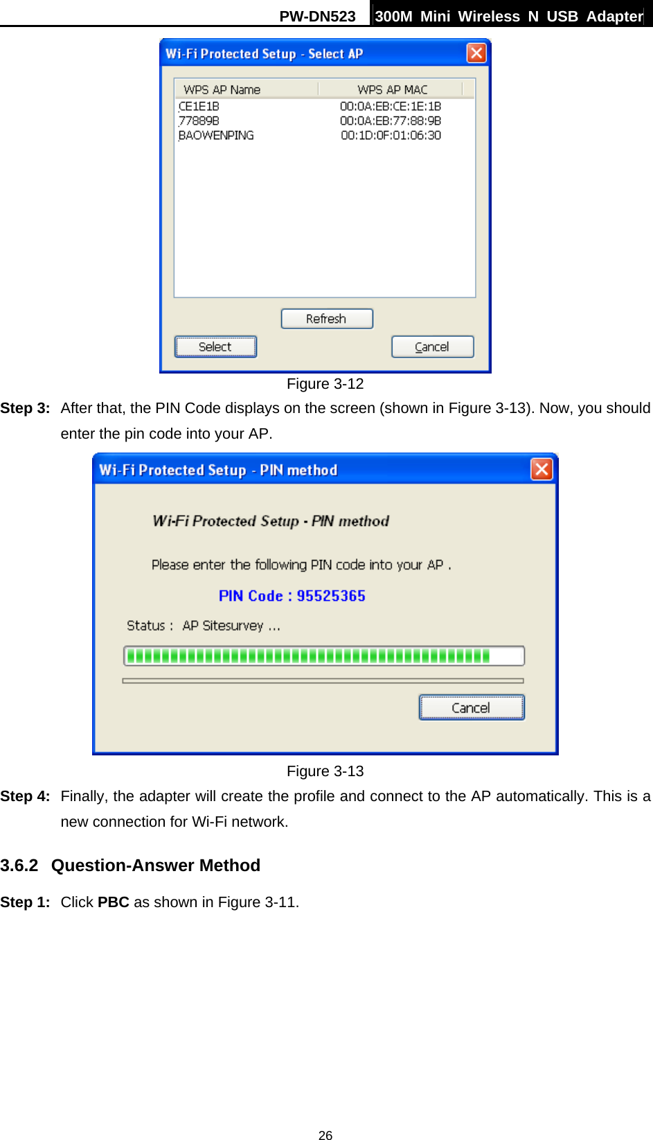 PW-DN523  300M Mini Wireless N USB Adapter 26  Figure 3-12 Step 3:  After that, the PIN Code displays on the screen (shown in Figure 3-13). Now, you should enter the pin code into your AP.  Figure 3-13 Step 4:  Finally, the adapter will create the profile and connect to the AP automatically. This is a new connection for Wi-Fi network. 3.6.2  Question-Answer Method Step 1:  Click PBC as shown in Figure 3-11.   