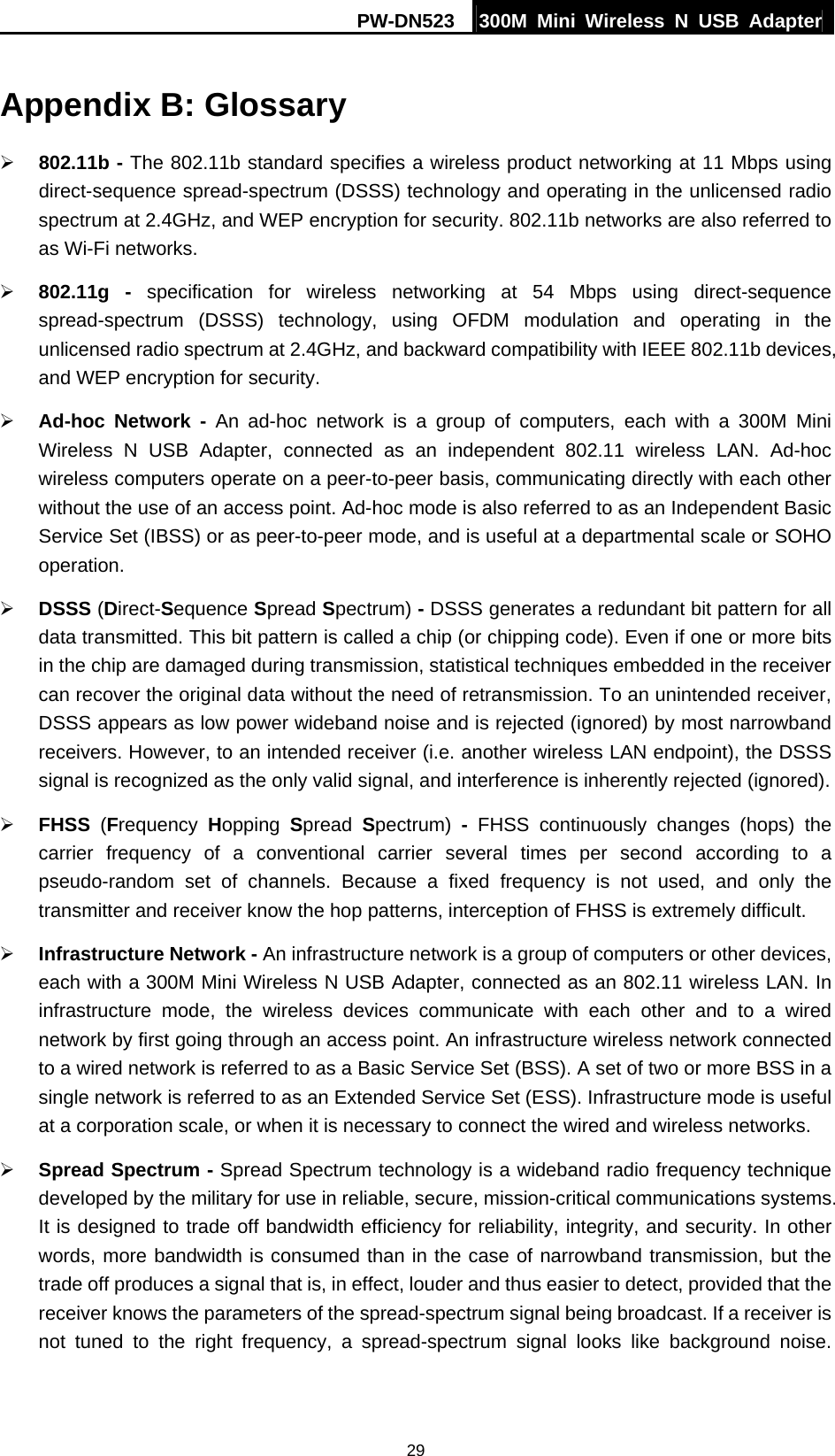 PW-DN523  300M Mini Wireless N USB Adapter 29 Appendix B: Glossary &frac34; 802.11b - The 802.11b standard specifies a wireless product networking at 11 Mbps using direct-sequence spread-spectrum (DSSS) technology and operating in the unlicensed radio spectrum at 2.4GHz, and WEP encryption for security. 802.11b networks are also referred to as Wi-Fi networks. &frac34; 802.11g - specification for wireless networking at 54 Mbps using direct-sequence spread-spectrum (DSSS) technology, using OFDM modulation and operating in the unlicensed radio spectrum at 2.4GHz, and backward compatibility with IEEE 802.11b devices, and WEP encryption for security. &frac34; Ad-hoc Network - An ad-hoc network is a group of computers, each with a 300M Mini Wireless N USB Adapter, connected as an independent 802.11 wireless LAN. Ad-hoc wireless computers operate on a peer-to-peer basis, communicating directly with each other without the use of an access point. Ad-hoc mode is also referred to as an Independent Basic Service Set (IBSS) or as peer-to-peer mode, and is useful at a departmental scale or SOHO operation.  &frac34; DSSS (Direct-Sequence Spread Spectrum) - DSSS generates a redundant bit pattern for all data transmitted. This bit pattern is called a chip (or chipping code). Even if one or more bits in the chip are damaged during transmission, statistical techniques embedded in the receiver can recover the original data without the need of retransmission. To an unintended receiver, DSSS appears as low power wideband noise and is rejected (ignored) by most narrowband receivers. However, to an intended receiver (i.e. another wireless LAN endpoint), the DSSS signal is recognized as the only valid signal, and interference is inherently rejected (ignored). &frac34; FHSS  (Frequency  Hopping  Spread  Spectrum)  - FHSS continuously changes (hops) the carrier frequency of a conventional carrier several times per second according to a pseudo-random set of channels. Because a fixed frequency is not used, and only the transmitter and receiver know the hop patterns, interception of FHSS is extremely difficult. &frac34; Infrastructure Network - An infrastructure network is a group of computers or other devices, each with a 300M Mini Wireless N USB Adapter, connected as an 802.11 wireless LAN. In infrastructure mode, the wireless devices communicate with each other and to a wired network by first going through an access point. An infrastructure wireless network connected to a wired network is referred to as a Basic Service Set (BSS). A set of two or more BSS in a single network is referred to as an Extended Service Set (ESS). Infrastructure mode is useful at a corporation scale, or when it is necessary to connect the wired and wireless networks.   &frac34; Spread Spectrum - Spread Spectrum technology is a wideband radio frequency technique developed by the military for use in reliable, secure, mission-critical communications systems. It is designed to trade off bandwidth efficiency for reliability, integrity, and security. In other words, more bandwidth is consumed than in the case of narrowband transmission, but the trade off produces a signal that is, in effect, louder and thus easier to detect, provided that the receiver knows the parameters of the spread-spectrum signal being broadcast. If a receiver is not tuned to the right frequency, a spread-spectrum signal looks like background noise. 