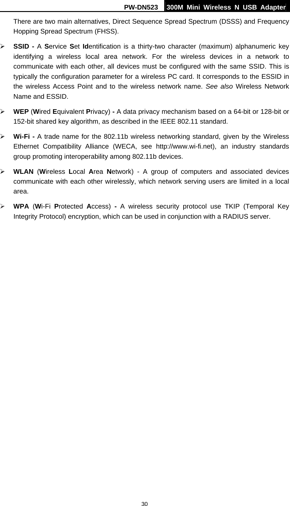 PW-DN523  300M Mini Wireless N USB Adapter 30 There are two main alternatives, Direct Sequence Spread Spectrum (DSSS) and Frequency Hopping Spread Spectrum (FHSS). &frac34; SSID - A Service  Set Identification is a thirty-two character (maximum) alphanumeric key identifying a wireless local area network. For the wireless devices in a network to communicate with each other, all devices must be configured with the same SSID. This is typically the configuration parameter for a wireless PC card. It corresponds to the ESSID in the wireless Access Point and to the wireless network name. See also Wireless Network Name and ESSID. &frac34; WEP (Wired Equivalent Privacy) - A data privacy mechanism based on a 64-bit or 128-bit or 152-bit shared key algorithm, as described in the IEEE 802.11 standard.   &frac34; Wi-Fi - A trade name for the 802.11b wireless networking standard, given by the Wireless Ethernet Compatibility Alliance (WECA, see http://www.wi-fi.net), an industry standards group promoting interoperability among 802.11b devices. &frac34; WLAN (Wireless  Local  Area  Network) - A group of computers and associated devices communicate with each other wirelessly, which network serving users are limited in a local area. &frac34; WPA  (Wi-Fi  Protected  Access)  - A wireless security protocol use TKIP (Temporal Key Integrity Protocol) encryption, which can be used in conjunction with a RADIUS server. 