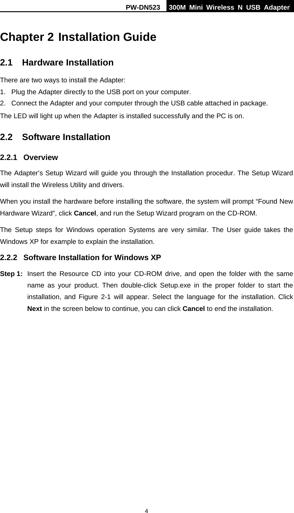 PW-DN523  300M Mini Wireless N USB Adapter 4 Chapter 2 Installation Guide 2.1  Hardware Installation There are two ways to install the Adapter: 1.  Plug the Adapter directly to the USB port on your computer. 2.  Connect the Adapter and your computer through the USB cable attached in package.   The LED will light up when the Adapter is installed successfully and the PC is on. 2.2  Software Installation 2.2.1  Overview The Adapter&rsquo;s Setup Wizard will guide you through the Installation procedur. The Setup Wizard will install the Wireless Utility and drivers. When you install the hardware before installing the software, the system will prompt &ldquo;Found New Hardware Wizard&rdquo;, click Cancel, and run the Setup Wizard program on the CD-ROM. The Setup steps for Windows operation Systems are very similar. The User guide takes the Windows XP for example to explain the installation. 2.2.2  Software Installation for Windows XP Step 1:  Insert the Resource CD into your CD-ROM drive, and open the folder with the same name as your product. Then double-click Setup.exe in the proper folder to start the installation, and Figure 2-1 will appear. Select the language for the installation. Click Next in the screen below to continue, you can click Cancel to end the installation. 