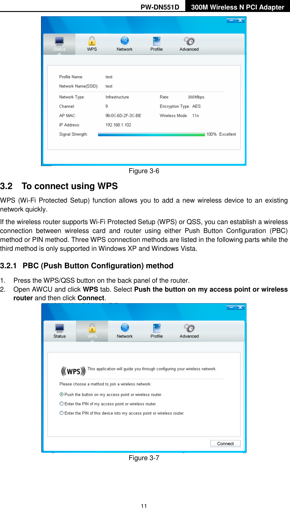 PW-DN551D 300M Wireless N PCI Adapter  11  Figure 3-6 3.2  To connect using WPS WPS (Wi-Fi Protected Setup) function allows you to add a new wireless device to an existing network quickly. If the wireless router supports Wi-Fi Protected Setup (WPS) or QSS, you can establish a wireless connection  between  wireless  card  and  router  using  either  Push  Button  Configuration  (PBC) method or PIN method. Three WPS connection methods are listed in the following parts while the third method is only supported in Windows XP and Windows Vista.   3.2.1  PBC (Push Button Configuration) method 1.  Press the WPS/QSS button on the back panel of the router.   2.  Open AWCU and click WPS tab. Select Push the button on my access point or wireless router and then click Connect.    Figure 3-7  
