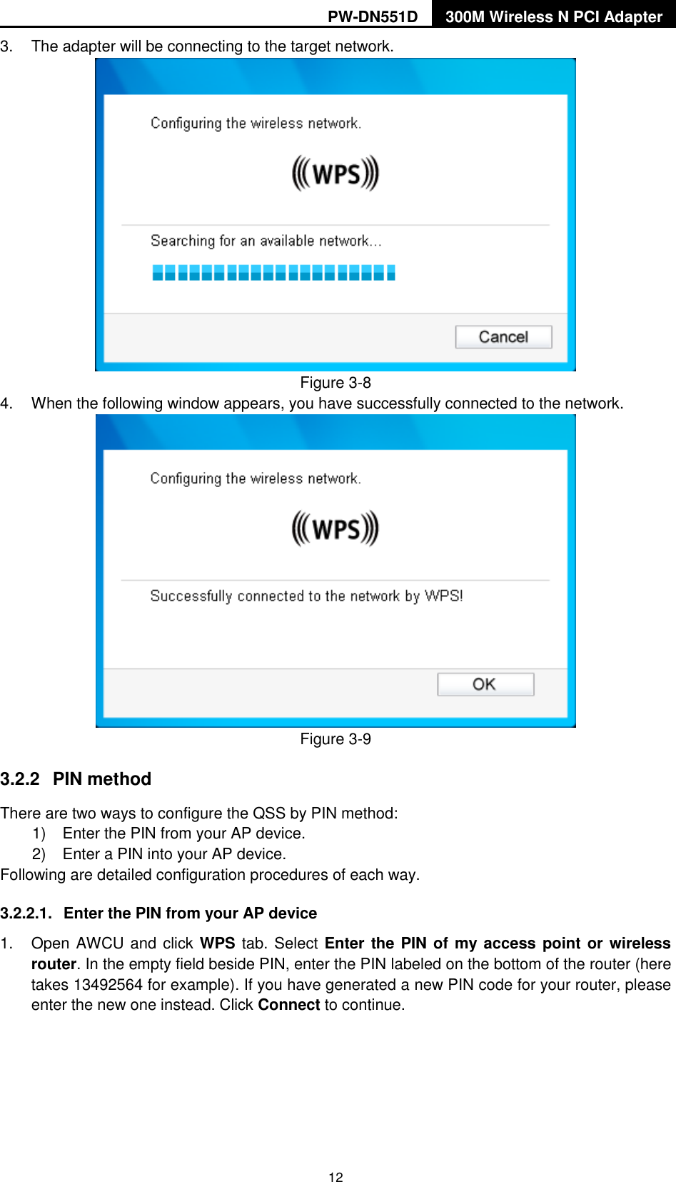 PW-DN551D 300M Wireless N PCI Adapter  12 3.  The adapter will be connecting to the target network.  Figure 3-8 4.  When the following window appears, you have successfully connected to the network.    Figure 3-9 3.2.2  PIN method There are two ways to configure the QSS by PIN method: 1)  Enter the PIN from your AP device. 2)  Enter a PIN into your AP device. Following are detailed configuration procedures of each way. 3.2.2.1.  Enter the PIN from your AP device   1.  Open AWCU and click WPS tab. Select Enter the PIN of  my  access point or wireless router. In the empty field beside PIN, enter the PIN labeled on the bottom of the router (here takes 13492564 for example). If you have generated a new PIN code for your router, please enter the new one instead. Click Connect to continue. 