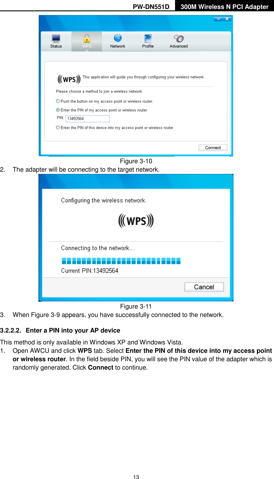PW-DN551D 300M Wireless N PCI Adapter  13  Figure 3-10 2.  The adapter will be connecting to the target network.    Figure 3-11 3.  When Figure 3-9 appears, you have successfully connected to the network.   3.2.2.2.  Enter a PIN into your AP device This method is only available in Windows XP and Windows Vista.   1.  Open AWCU and click WPS tab. Select Enter the PIN of this device into my access point or wireless router. In the field beside PIN, you will see the PIN value of the adapter which is randomly generated. Click Connect to continue. 
