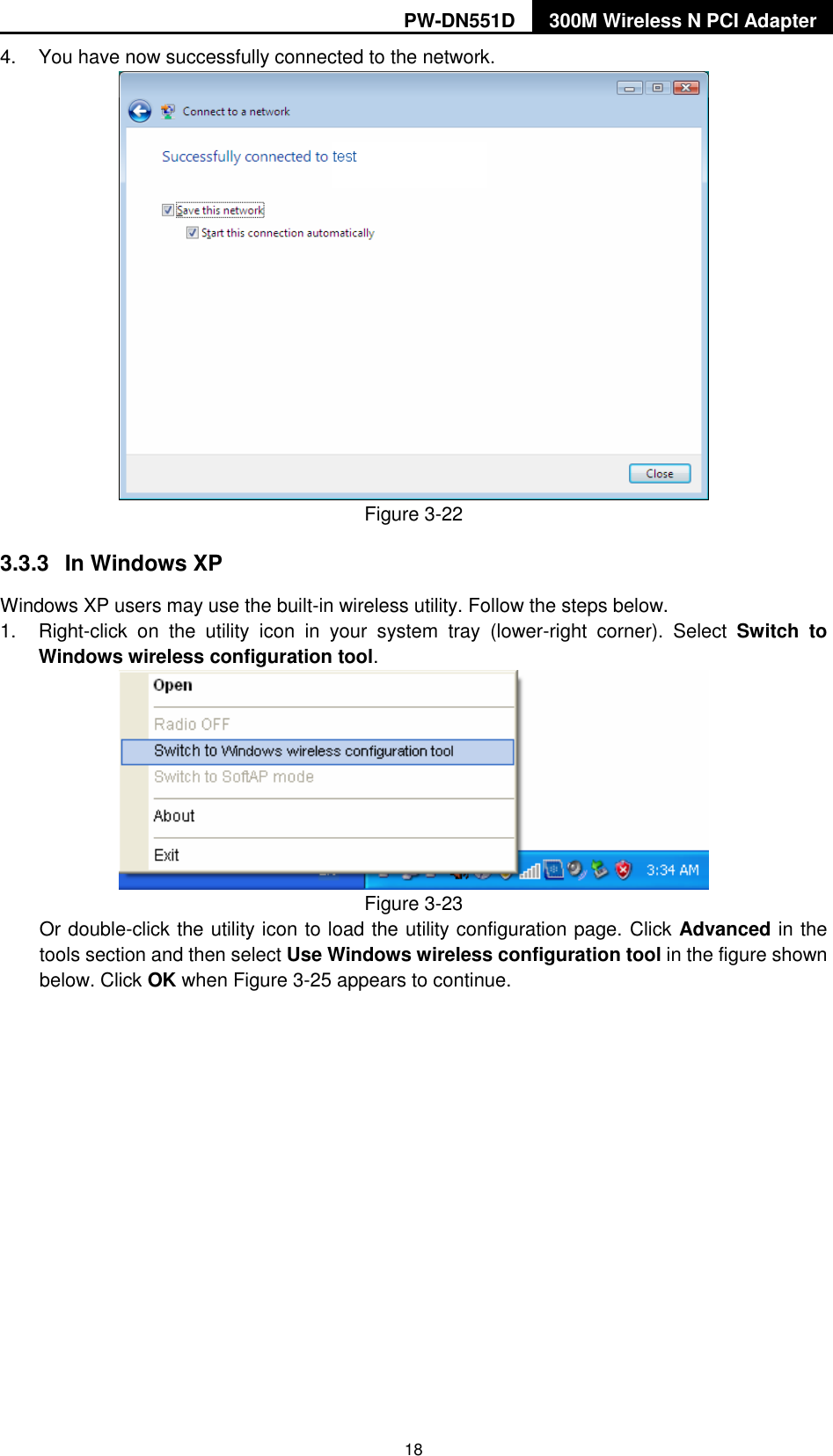 PW-DN551D 300M Wireless N PCI Adapter  18 4.  You have now successfully connected to the network.    Figure 3-22 3.3.3  In Windows XP Windows XP users may use the built-in wireless utility. Follow the steps below. 1.  Right-click  on  the  utility  icon  in  your  system  tray  (lower-right  corner).  Select  Switch  to Windows wireless configuration tool.    Figure 3-23 Or double-click the utility icon to load the utility configuration page. Click Advanced in the tools section and then select Use Windows wireless configuration tool in the figure shown below. Click OK when Figure 3-25 appears to continue. 