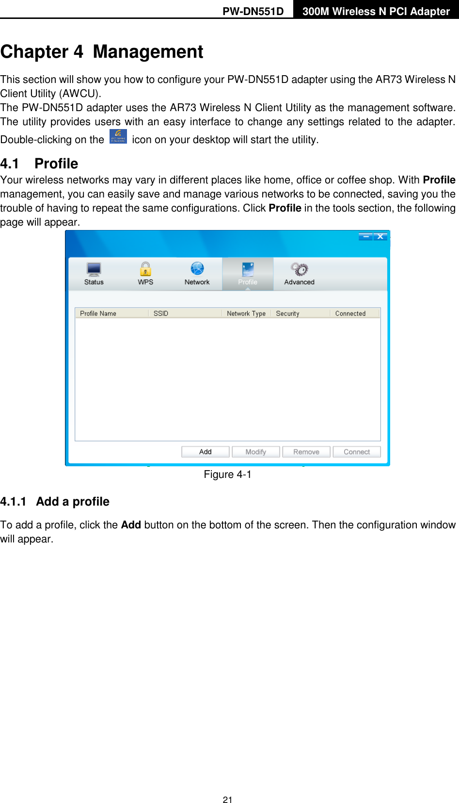 PW-DN551D 300M Wireless N PCI Adapter  21 Chapter 4  Management This section will show you how to configure your PW-DN551D adapter using the AR73 Wireless N Client Utility (AWCU). The PW-DN551D adapter uses the AR73 Wireless N Client Utility as the management software. The utility provides users with an easy interface to change any settings related to the adapter. Double-clicking on the    icon on your desktop will start the utility. 4.1  Profile Your wireless networks may vary in different places like home, office or coffee shop. With Profile management, you can easily save and manage various networks to be connected, saving you the trouble of having to repeat the same configurations. Click Profile in the tools section, the following page will appear.    Figure 4-1 4.1.1  Add a profile To add a profile, click the Add button on the bottom of the screen. Then the configuration window will appear.   