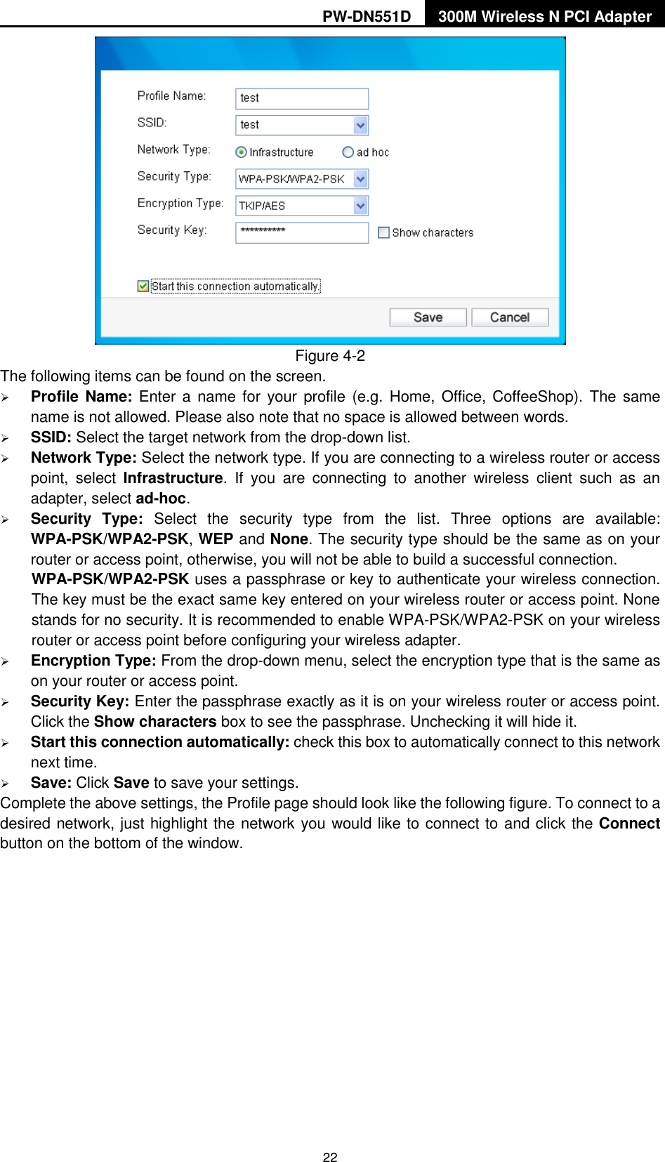 PW-DN551D 300M Wireless N PCI Adapter  22  Figure 4-2 The following items can be found on the screen.    Profile Name: Enter a  name for  your profile (e.g. Home, Office, CoffeeShop). The same name is not allowed. Please also note that no space is allowed between words.    SSID: Select the target network from the drop-down list.  Network Type: Select the network type. If you are connecting to a wireless router or access point,  select  Infrastructure.  If  you  are  connecting  to  another  wireless  client  such  as  an adapter, select ad-hoc.  Security  Type:  Select  the  security  type  from  the  list.  Three  options  are  available: WPA-PSK/WPA2-PSK, WEP and None. The security type should be the same as on your router or access point, otherwise, you will not be able to build a successful connection.   WPA-PSK/WPA2-PSK uses a passphrase or key to authenticate your wireless connection. The key must be the exact same key entered on your wireless router or access point. None stands for no security. It is recommended to enable WPA-PSK/WPA2-PSK on your wireless router or access point before configuring your wireless adapter.  Encryption Type: From the drop-down menu, select the encryption type that is the same as on your router or access point.      Security Key: Enter the passphrase exactly as it is on your wireless router or access point. Click the Show characters box to see the passphrase. Unchecking it will hide it.    Start this connection automatically: check this box to automatically connect to this network next time.    Save: Click Save to save your settings.   Complete the above settings, the Profile page should look like the following figure. To connect to a desired network, just highlight the network you would like to connect to and click the Connect button on the bottom of the window. 
