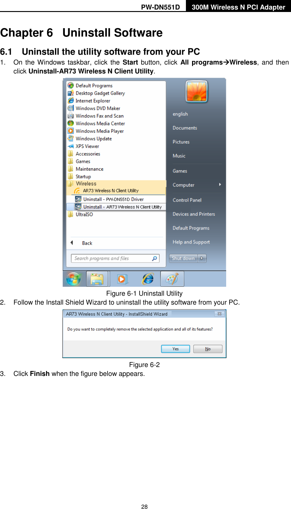 PW-DN551D 300M Wireless N PCI Adapter  28 Chapter 6  Uninstall Software 6.1  Uninstall the utility software from your PC   1.  On the Windows taskbar, click  the Start button, click  All programsWireless,  and  then click Uninstall-AR73 Wireless N Client Utility.  Figure 6-1 Uninstall Utility 2.  Follow the Install Shield Wizard to uninstall the utility software from your PC.  Figure 6-2   3.  Click Finish when the figure below appears. 