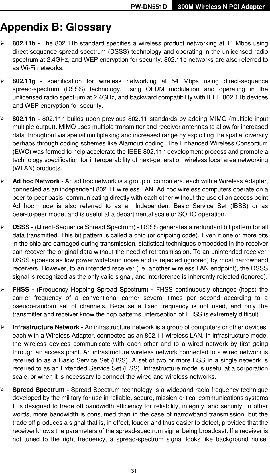 PW-DN551D 300M Wireless N PCI Adapter  31 Appendix B: Glossary  802.11b - The 802.11b standard specifies a wireless product networking at 11 Mbps using direct-sequence spread-spectrum (DSSS) technology and operating in the unlicensed radio spectrum at 2.4GHz, and WEP encryption for security. 802.11b networks are also referred to as Wi-Fi networks.  802.11g -  specification  for  wireless  networking  at  54  Mbps  using  direct-sequence spread-spectrum  (DSSS)  technology,  using  OFDM  modulation  and  operating  in  the unlicensed radio spectrum at 2.4GHz, and backward compatibility with IEEE 802.11b devices, and WEP encryption for security.  802.11n - 802.11n builds upon previous 802.11 standards by adding MIMO (multiple-input multiple-output). MIMO uses multiple transmitter and receiver antennas to allow for increased data throughput via spatial multiplexing and increased range by exploiting the spatial diversity, perhaps through coding schemes like Alamouti coding. The Enhanced Wireless Consortium (EWC) was formed to help accelerate the IEEE 802.11n development process and promote a technology specification for interoperability of next-generation wireless local area networking (WLAN) products.  Ad hoc Network - An ad hoc network is a group of computers, each with a Wireless Adapter, connected as an independent 802.11 wireless LAN. Ad hoc wireless computers operate on a peer-to-peer basis, communicating directly with each other without the use of an access point. Ad  hoc  mode  is  also  referred  to  as  an  Independent  Basic  Service  Set  (IBSS)  or  as peer-to-peer mode, and is useful at a departmental scale or SOHO operation.    DSSS - (Direct-Sequence Spread Spectrum) - DSSS generates a redundant bit pattern for all data transmitted. This bit pattern is called a chip (or chipping code). Even if one or more bits in the chip are damaged during transmission, statistical techniques embedded in the receiver can recover the original data without the need of retransmission. To an unintended receiver, DSSS appears as low power wideband noise and is rejected (ignored) by most narrowband receivers. However, to an intended receiver (i.e. another wireless LAN endpoint), the DSSS signal is recognized as the only valid signal, and interference is inherently rejected (ignored).  FHSS - (Frequency Hopping Spread Spectrum) -  FHSS continuously changes  (hops)  the carrier  frequency  of  a  conventional  carrier  several  times  per  second  according  to  a pseudo-random  set  of  channels.  Because  a  fixed  frequency  is  not  used,  and  only  the transmitter and receiver know the hop patterns, interception of FHSS is extremely difficult.  Infrastructure Network - An infrastructure network is a group of computers or other devices, each with a Wireless Adapter, connected as an 802.11 wireless LAN. In infrastructure mode, the  wireless devices  communicate with  each  other  and  to  a  wired  network  by  first  going through an access point. An infrastructure wireless network connected to a wired network is referred to as a Basic Service Set (BSS). A set of two or more BSS in a single network is referred to as an Extended Service Set (ESS). Infrastructure mode is useful at a corporation scale, or when it is necessary to connect the wired and wireless networks.    Spread Spectrum - Spread Spectrum technology is a wideband radio frequency technique developed by the military for use in reliable, secure, mission-critical communications systems. It is designed to trade off bandwidth efficiency for reliability, integrity, and security. In other words, more bandwidth is consumed than in the case of narrowband transmission, but the trade off produces a signal that is, in effect, louder and thus easier to detect, provided that the receiver knows the parameters of the spread-spectrum signal being broadcast. If a receiver is not  tuned  to  the  right  frequency,  a  spread-spectrum  signal  looks  like  background  noise. 