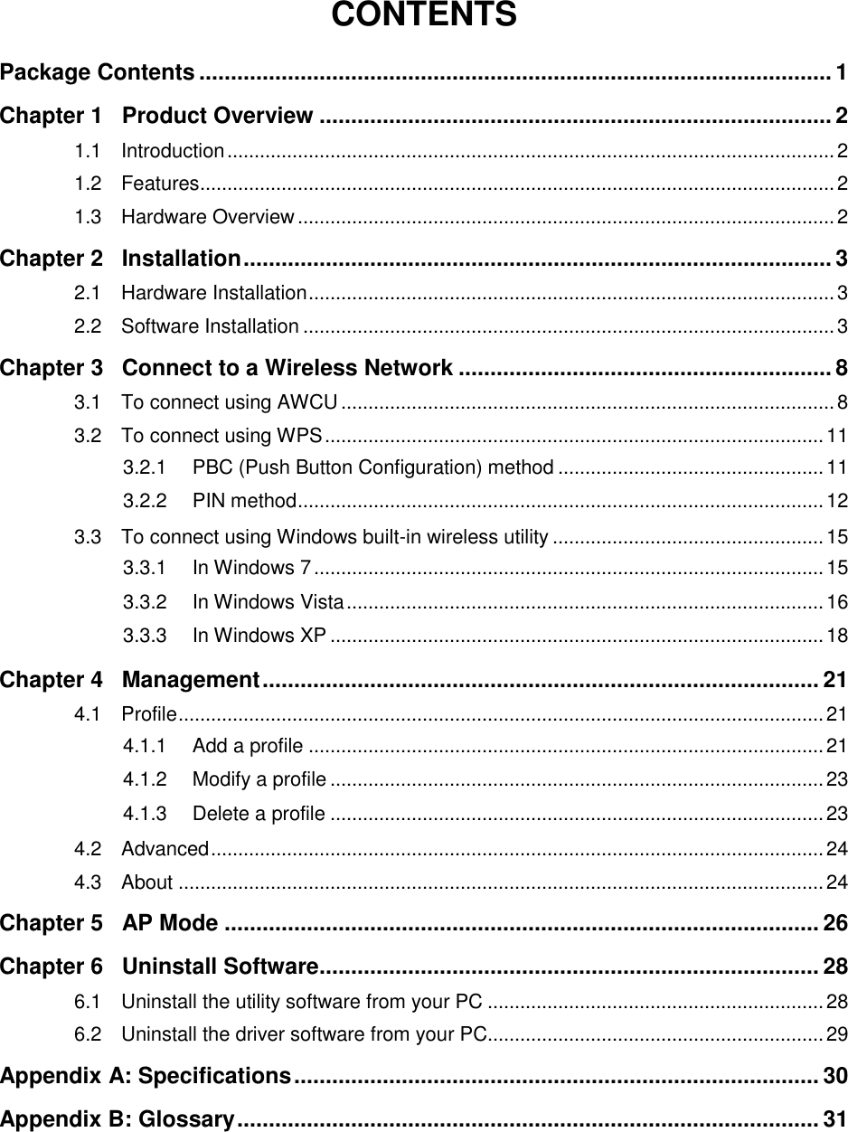   CONTENTS Package Contents .................................................................................................... 1 Chapter 1 Product Overview ................................................................................. 2 1.1 Introduction ................................................................................................................ 2 1.2 Features ..................................................................................................................... 2 1.3 Hardware Overview ................................................................................................... 2 Chapter 2 Installation ............................................................................................. 3 2.1 Hardware Installation ................................................................................................. 3 2.2 Software Installation .................................................................................................. 3 Chapter 3 Connect to a Wireless Network ........................................................... 8 3.1 To connect using AWCU ........................................................................................... 8 3.2 To connect using WPS ............................................................................................ 11 3.2.1 PBC (Push Button Configuration) method ................................................. 11 3.2.2 PIN method ................................................................................................. 12 3.3 To connect using Windows built-in wireless utility .................................................. 15 3.3.1 In Windows 7 .............................................................................................. 15 3.3.2 In Windows Vista ........................................................................................ 16 3.3.3 In Windows XP ........................................................................................... 18 Chapter 4 Management ........................................................................................ 21 4.1 Profile ....................................................................................................................... 21 4.1.1 Add a profile ............................................................................................... 21 4.1.2 Modify a profile ........................................................................................... 23 4.1.3 Delete a profile ........................................................................................... 23 4.2 Advanced ................................................................................................................. 24 4.3 About ....................................................................................................................... 24 Chapter 5 AP Mode .............................................................................................. 26 Chapter 6 Uninstall Software ............................................................................... 28 6.1 Uninstall the utility software from your PC .............................................................. 28 6.2 Uninstall the driver software from your PC.............................................................. 29 Appendix A: Specifications ................................................................................... 30 Appendix B: Glossary ............................................................................................ 31    