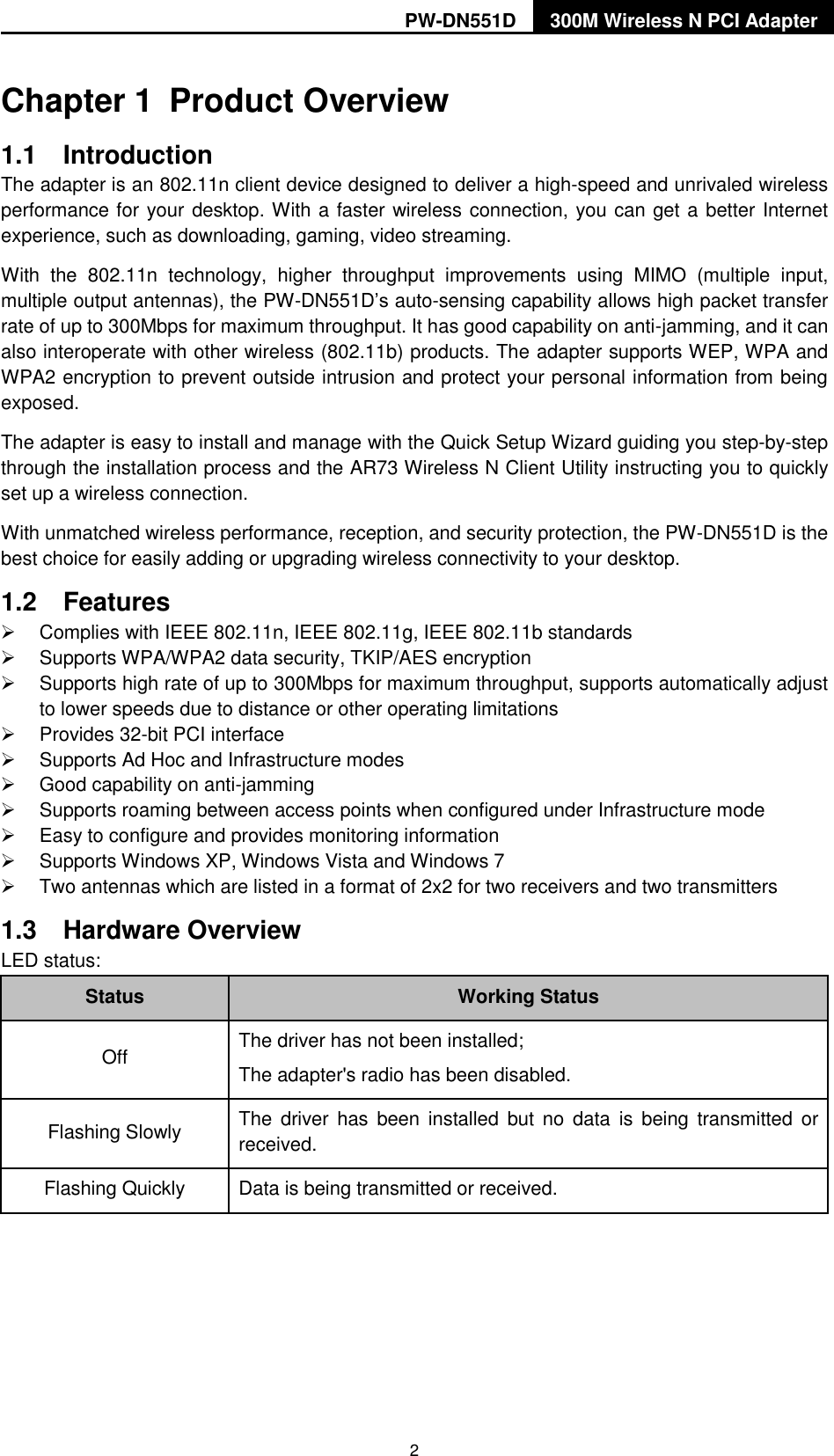 PW-DN551D 300M Wireless N PCI Adapter  2 Chapter 1  Product Overview 1.1  Introduction The adapter is an 802.11n client device designed to deliver a high-speed and unrivaled wireless performance for your desktop. With a faster wireless connection, you can get a better Internet experience, such as downloading, gaming, video streaming. With  the  802.11n  technology,  higher  throughput  improvements  using  MIMO  (multiple  input, multiple output antennas), the PW-DN551D‟s auto-sensing capability allows high packet transfer rate of up to 300Mbps for maximum throughput. It has good capability on anti-jamming, and it can also interoperate with other wireless (802.11b) products. The adapter supports WEP, WPA and WPA2 encryption to prevent outside intrusion and protect your personal information from being exposed. The adapter is easy to install and manage with the Quick Setup Wizard guiding you step-by-step through the installation process and the AR73 Wireless N Client Utility instructing you to quickly set up a wireless connection. With unmatched wireless performance, reception, and security protection, the PW-DN551D is the best choice for easily adding or upgrading wireless connectivity to your desktop. 1.2  Features   Complies with IEEE 802.11n, IEEE 802.11g, IEEE 802.11b standards   Supports WPA/WPA2 data security, TKIP/AES encryption   Supports high rate of up to 300Mbps for maximum throughput, supports automatically adjust to lower speeds due to distance or other operating limitations   Provides 32-bit PCI interface   Supports Ad Hoc and Infrastructure modes   Good capability on anti-jamming   Supports roaming between access points when configured under Infrastructure mode   Easy to configure and provides monitoring information   Supports Windows XP, Windows Vista and Windows 7   Two antennas which are listed in a format of 2x2 for two receivers and two transmitters 1.3  Hardware Overview LED status: Status Working Status Off The driver has not been installed; The adapter's radio has been disabled. Flashing Slowly   The  driver has  been  installed but  no  data  is  being transmitted  or received. Flashing Quickly   Data is being transmitted or received.  